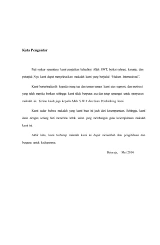 Kata Pengantar 
Puji syukur senantiasa kami panjatkan kehadirat Allah SWT, berkat rahmat, karunia, dan 
petunjuk-Nya kami dapat menyelesaikan makalah kami yang berjudul “Hukum Internasional”. 
Kami berterimakasih kepada orang tua dan teman-teman kami atas support, dan motivasi 
yang telah mereka berikan sehingga kami tidak berputus asa dan tetap semangat untuk menyusun 
makalah ini. Terima kasih juga kepada Allah S.W.T dan Guru Pembimbing kami. 
Kami sadar bahwa makalah yang kami buat ini jauh dari kesempurnaan. Sehingga, kami 
akan dengan senang hati menerima kritik saran yang membangun guna kesempurnaan makalah 
kami ini. 
Akhir kata, kami berharap makalah kami ini dapat menambah ilmu pengetahuan dan 
berguna untuk kedepannya. 
Baturaja, Mei 2014 
 