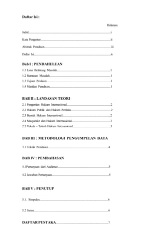Daftar Isi : 
Halaman 
Judul.........................................................................................................i 
Kata Pengantar.........................................................................................ii 
Abstrak Penulisan.....................................................................................iii 
Daftar Isi..................................................................................................iv 
Bab I : PENDAHULUAN 
1.1 Latar Belakang Masalah....................................................................1 
1.2 Rumusan Masalah..............................................................................1 
1.3 Tujuan Peulisan..................................................................................1 
1.4 Manfaat Penulisan..............................................................................1 
BAB II : LANDASAN TEORI 
2.1 Pengertian Hukum Internasional........................................................2 
2.2 Hukum Publik dan Hukum Perdata...................................................2 
2.3 Bentuk Hukum Internasional.............................................................2 
2.4 Masyarakt dan Hukum Internasional.................................................3 
2.5 Tokoh – Tokoh Hukum Internasional................................................3 
BAB III : METODOLOGI PENGUMPULAN DATA 
3.1 Teknik Penulisan.............................................................................4 
BAB IV : PEMBAHASAN 
4.1Pertanyaan dari Audience.................................................................5 
4.2 Jawaban Pertanyaan.........................................................................5 
BAB V : PENUTUP 
5.1. Simpulan.......................................................................................6 
5.2 Saran...............................................................................................6 
DAFTAR PUSTAKA........................................................................7 
 