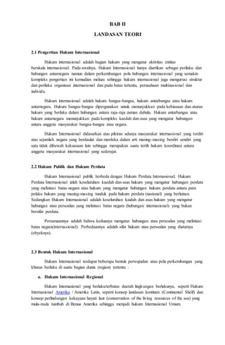 BAB II 
LANDASAN TEORI 
2.1 Pengertian Hukum Internasional 
Hukum internasional adalah bagian hukum yang mengatur aktivitas entitas 
berskala internasional. Pada awalnya, Hukum Internasional hanya diartikan sebagai perilaku dan 
hubungan antarnegara namun dalam perkembangan pola hubungan internasional yang semakin 
kompleks pengertian ini kemudian meluas sehingga hukum internasional juga mengurusi struktur 
dan perilaku organisasi internasional dan pada batas tertentu, perusahaan multinasional dan 
individu. 
Hukum internasional adalah hukum bangsa-bangsa, hukum antarbangsa atau hukum 
antarnegara. Hukum bangsa-bangsa dipergunakan untuk menunjukkan pada kebiasaan dan aturan 
hukum yang berlaku dalam hubungan antara raja-raja zaman dahulu. Hukum antarbangsa atau 
hukum antarnegara menunjukkan pada kompleks kaedah dan asas yang mengatur hubungan 
antara anggota masyarakat bangsa-bangsa atau negara. 
Hukum Internasional didasarkan atas pikiran adanya masyarakat internasional yang terdiri 
atas sejumlah negara yang berdaulat dan merdeka dalam arti masing-masing berdiri sendiri yang 
satu tidak dibawah kekuasaan lain sehingga merupakan suatu tertib hukum koordinasi antara 
anggota masyarakat internasional yang sederajat. 
2.2 Hukum Publik dan Hukum Perdata 
Hukum Internasional publik berbeda dengan Hukum Perdata Internasional. Hukum 
Perdata Internasional ialah keseluruhan kaedah dan asas hukum yang mengatur hubungan perdata 
yang melintasi batas negara atau hukum yang mengatur hubungan hukum perdata antara para 
pelaku hukum yang masing-masing tunduk pada hukum perdata (nasional) yang berlainan. 
Sedangkan Hukum Internasional adalah keseluruhan kaidah dan asas hukum yang mengatur 
hubungan atau persoalan yang melintasi batas negara (hubungan internasional) yang bukan 
bersifat perdata. 
Persamaannya adalah bahwa keduanya mengatur hubungan atau persoalan yang melintasi 
batas negara(internasional). Perbedaannya adalah sifat hukum atau persoalan yang diaturnya 
(obyeknya). 
2.3 Bentuk Hukum Internasional 
Hukum Internasional terdapat beberapa bentuk perwujudan atau pola perkembangan yang 
khusus berlaku di suatu bagian dunia (region) tertentu : 
a. Hukum Internasional Regional 
Hukum Internasional yang berlaku/terbatas daerah lingkungan berlakunya, seperti Hukum 
Internasional Amerika / Amerika Latin, seperti konsep landasan kontinen (Continental Shelf) dan 
konsep perlindungan kekayaan hayati laut (conservation of the living resources of the sea) yang 
mula-mula tumbuh di Benua Amerika sehingga menjadi hukum Internasional Umum. 
 