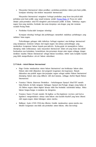  Masyarakat Internasional dalam peralihan: perubahan-perubahan dalam peta bumi politik, 
kemajuan teknologi dan struktur masyarakat internasional. 
Masyarakat Internasional mengalami berbagai perubahan yang besar dan pokok ialah 
perbaikan peta bumi politik yang terjadi terutama setelah Perang Dunia II. Proses ini sudah 
dimulai pada permulaan abad XX mengubah pola kekuasaan politik di dunia. Timbulnya negara-negara 
baru yang merdeka, berdaulat dan sama derajatnya satu dengan yang lain terutama 
sesudah Perang Dunia 
 Perubahan Kedua ialah kemajuan teknologi. 
Kemajuan teknologi berbagai alat perhubungan menambah mudahnya perhubungan yang 
melintasi batas negara. 
Perkembangan golongan ialah timbulnya berbagai organisasi atau lembaga internasional 
yang mempunyai eksistensi terlepas dari negara-negara dan adanya perkembangan yang 
memberikan kompetensi hukum kepada para individu. Kedua gejala ini menunjukkan bahwa 
disamping mulai terlaksananya suatu masyarakat internasional dalam arti yang benar dan efektif 
berdasarkan asas kedaulatan, kemerdekaan dan persamaan derajat antar negara sehingga dengan 
demikian terjelma Hukum Internasional sebagai hukum koordinasi, timbul suatu komplek kaedah 
yang lebih memperlihatkan ciri-ciri hukum subordinasi. 
2.5 Tokoh – tokoh Hukum Internasional 
 Hugo Grotius mendasarkan sistem hukum Internasional atas berlakunya hukum alam. 
Hukum alam telah dilepaskan dari pengaruh keagamaan dan kegerejaan. Banyak 
didasarkan atas praktik negara dan perjanjian negara sebagai sumber Hukum Internasional 
disamping hukum alam yang diilhami oleh akal manusia, sehingga disebut Bapak Hukum 
Internasional. 
 Fransisco Vittoria (biarawan Dominikan – berkebangsaan Spanyol Abad XIV menulis 
buku Relectio de Indis mengenai hubungan Spanyol dan Portugis dengan orang Indian di 
AS. Bahwa negara dalam tingkah lakunya tidak bisa bertindak sekehendak hatinya. Maka 
hukum bangsa-bangsa ia namakan ius intergentes. 
 Fransisco Suarez (Yesuit) menulis De legibius ae Deo legislatore (on laws and God as 
legislator) mengemukakan adanya suatu hukum atau kaedah obyektif yang harus dituruti 
oleh negara-negara dalam hubungan antara mereka. 
 Balthazer Ayala (1548-1584) dan Alberico Gentilis mendasarkan ajaran mereka atas 
falsafah keagamaan atau tidak ada pemisahan antara hukum, etika dan teologi. 
 