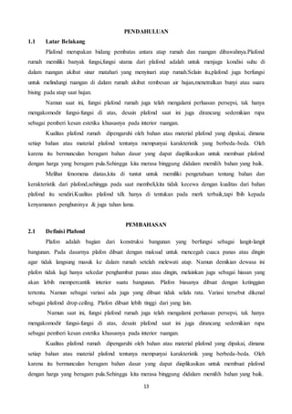 13
PENDAHULUAN
1.1 Latar Belakang
Plafond merupakan bidang pembatas antara atap rumah dan ruangan dibawahnya.Plafond
rumah memiliki banyak fungsi,fungsi utama dari plafond adalah untuk menjaga kondisi suhu di
dalam ruangan akibat sinar matahari yang menyinari atap rumah.Selain itu,plafond juga berfungsi
untuk melindungi ruangan di dalam rumah akibat rembesan air hujan,menetralkan bunyi atau suara
bising pada atap saat hujan.
Namun saat ini, fungsi plafond rumah juga telah mengalami perluasan persepsi, tak hanya
mengakomodir fungsi-fungsi di atas, desain plafond saat ini juga dirancang sedemikian rupa
sebagai pemberi kesan estetika khususnya pada interior ruangan.
Kualitas plafond rumah dipengaruhi oleh bahan atau material plafond yang dipakai, dimana
setiap bahan atau material plafond tentunya mempunyai karakteristik yang berbeda-beda. Oleh
karena itu bermunculan beragam bahan dasar yang dapat diaplikasikan untuk membuat plafond
dengan harga yang beragam pula.Sehingga kita merasa binggung didalam memilih bahan yang baik.
Melihat fenomena diatas,kita di tuntut untuk memiliki pengetahuan tentang bahan dan
kerakteristik dari plafond,sehingga pada saat membeli,kita tidak kecewa dengan kualitas dari bahan
plafond itu sendiri.Kualitas plafond tdk hanya di tentukan pada merk terbaik,tapi lbih kepada
kenyamanan penghuninya & juga tahan lama.
PEMBAHASAN
2.1 Definisi Plafond
Plafon adalah bagian dari konstruksi bangunan yang berfungsi sebagai langit-langit
bangunan. Pada dasarnya plafon dibuat dengan maksud untuk mencegah cuaca panas atau dingin
agar tidak langsung masuk ke dalam rumah setelah melewati atap. Namun demikian dewasa ini
plafon tidak lagi hanya sekedar penghambat panas atau dingin, melainkan juga sebagai hiasan yang
akan lebih mempercantik interior suatu bangunan. Plafon biasanya dibuat dengan ketinggian
tertentu. Namun sebagai variasi ada juga yang dibuat tidak selalu rata. Variasi tersebut dikenal
sebagai plafond drop ceiling. Plafon dibuat lebih tinggi dari yang lain.
Namun saat ini, fungsi plafond rumah juga telah mengalami perluasan persepsi, tak hanya
mengakomodir fungsi-fungsi di atas, desain plafond saat ini juga dirancang sedemikian rupa
sebagai pemberi kesan estetika khususnya pada interior ruangan.
Kualitas plafond rumah dipengaruhi oleh bahan atau material plafond yang dipakai, dimana
setiap bahan atau material plafond tentunya mempunyai karakteristik yang berbeda-beda. Oleh
karena itu bermunculan beragam bahan dasar yang dapat diaplikasikan untuk membuat plafond
dengan harga yang beragam pula.Sehingga kita merasa binggung didalam memilih bahan yang baik.
 