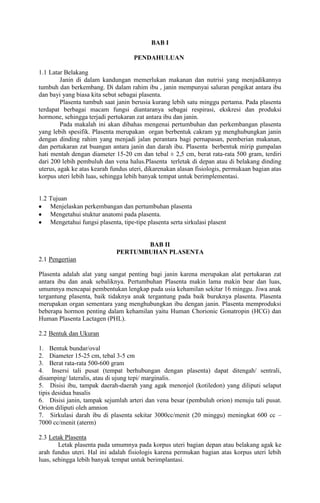 BAB I
PENDAHULUAN
1.1 Latar Belakang
Janin di dalam kandungan memerlukan makanan dan nutrisi yang menjadikannya
tumbuh dan berkembang. Di dalam rahim ibu , janin mempunyai saluran pengikat antara ibu
dan bayi yang biasa kita sebut sebagai plasenta.
Plasenta tumbuh saat janin berusia kurang lebih satu minggu pertama. Pada plasenta
terdapat berbagai macam fungsi diantaranya sebagai respirasi, ekskresi dan produksi
hormone, sehingga terjadi pertukaran zat antara ibu dan janin.
Pada makalah ini akan dibahas mengenai pertumbuhan dan perkembangan plasenta
yang lebih spesifik. Plasenta merupakan organ berbentuk cakram yg menghubungkan janin
dengan dinding rahim yang menjadi jalan perantara bagi pernapasan, pemberian makanan,
dan pertukaran zat buangan antara janin dan darah ibu. Plasenta berbentuk mirip gumpalan
hati mentah dengan diameter 15-20 cm dan tebal ± 2,5 cm, berat rata-rata 500 gram, terdiri
dari 200 lebih pembuluh dan vena halus.Plasenta terletak di depan atau di belakang dinding
uterus, agak ke atas kearah fundus uteri, dikarenakan alasan fisiologis, permukaan bagian atas
korpus uteri lebih luas, sehingga lebih banyak tempat untuk berimplementasi.
1.2 Tujuan
Menjelaskan perkembangan dan pertumbuhan plasenta
Mengetahui stuktur anatomi pada plasenta.
Mengetahui fungsi plasenta, tipe-tipe plasenta serta sirkulasi plasent
BAB II
PERTUMBUHAN PLASENTA
2.1 Pengertian
Plasenta adalah alat yang sangat penting bagi janin karena merupakan alat pertukaran zat
antara ibu dan anak sebaliknya. Pertumbuhan Plasenta makin lama makin bear dan luas,
umumnya mencapai pembentukan lengkap pada usia kehamilan sekitar 16 minggu. Jiwa anak
tergantung plasenta, baik tidaknya anak tergantung pada baik buruknya plasenta. Plasenta
merupakan organ sementara yang menghubungkan ibu dengan janin. Plasenta memproduksi
beberapa hormon penting dalam kehamilan yaitu Human Chorionic Gonatropin (HCG) dan
Human Plasenta Lactagen (PHL).
2.2 Bentuk dan Ukuran
1. Bentuk bundar/oval
2. Diameter 15-25 cm, tebal 3-5 cm
3. Berat rata-rata 500-600 gram
4. Insersi tali pusat (tempat berhubungan dengan plasenta) dapat ditengah/ sentrali,
disamping/ lateralis, atau di ujung tepi/ marginalis.
5. Disisi ibu, tampak daerah-daerah yang agak menonjol (kotiledon) yang diliputi selaput
tipis desidua basalis
6. Disisi janin, tampak sejumlah arteri dan vena besar (pembuluh orion) menuju tali pusat.
Orion diliputi oleh amnion
7. Sirkulasi darah ibu di plasenta sekitar 3000cc/menit (20 minggu) meningkat 600 cc –
7000 cc/menit (aterm)
2.3 Letak Plasenta
Letak plasenta pada umumnya pada korpus uteri bagian depan atau belakang agak ke
arah fundus uteri. Hal ini adalah fisiologis karena permukan bagian atas korpus uteri lebih
luas, sehingga lebih banyak tempat untuk berimplantasi.
 