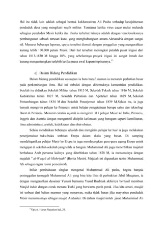 Hal itu tidak lain adalah sebagai bentuk kekhawatiran Ali Pasha terhadap kesejahteraan
penduduk desa yang mengikuti wajib militer. Terutama ketika virus cacar mulai melanda
sebagian penduduk Mesir ketika itu. Usaha terhebat lainnya adalah dengan terselesaikannya
pembangunan sebuah terusan kuno yang menghubungkan antara Alexandria dengan sungai
nil. Menurut beberapa laporan, upaya tersebut diawali dengan penggalian yang mengerahkan
kurang lebih 100.000 petani Mesir. Dari hal tersebut meningkat pulalah pusat irigasi dari
tahun 1813-1830 M hingga 18%, yang sebelumnya proyek irigasi ini sangat lemah dan
kurang menguntungkan terlebih ketika masa awal kepemimpinannya.13
c) Dalam Bidang Pendidikan
Dalam bidang pendidikan walaupun ia buta huruf, namun ia menaruh perhatian besar
pada perkembangan ilmu. Hal ini terbukti dengan dibentuknya kementrian pendidikan.
Setelah itu didirikan Sekolah Militer tahun 1815 M, Sekolah Teknik tahun 1816 M, Sekolah
Kedokteran tahun 1827 M, Sekolah Pertanian dan Apoteker tahun 1829 M, Sekolah
Pertambangan tahun 1834 M dan Sekolah Penerjemah tahun 1839 M.Selain itu, ia juga
banyak mengirim pelajar ke Perancis untuk belajar pengetahuan berupa sains dan teknologi
Barat di Perancis. Menurut catatan sejarah ia mengirim 311 pelajar Mesir ke Italia, Perancis,
Inggris dan Austria dengan mengambil disiplin keilmuan yang beragam seperti kemiliteran,
ilmu administrasi, arsitek, kedokteran dan obat-obatan.
Selain mendirikan beberapa sekolah dan mengirim pelajar ke luar ia juga melakukan
penerjemahan buku-buku terbitan Eropa dalam skala yang besar. Di samping
mendelegasikan pelajar Mesir ke Eropa ia juga mendatangkan guru-guru agung Eropa untuk
mengajar di sekolah-sekolah yang telah ia bangun. Muhammad Ali juga menerbitkan majalah
berbahasa Arab pertama kalinya yang diterbitkan tahun 1828 M, ia menamainya dengan
majalah " al-Waqa'i al-Mishriyah" (Berita Mesir). Majalah ini digunakan rezim Muhammad
Ali sebagai organ resmi pemerintah.
Inilah pembahasan singkat mengenai Muhammad Ali pasha, begitu banyak
peninggalan termegah Muhammad Ali yang bisa kita lihat di perbukitan Jabal Muqatam, ia
dengan mengerahkan desainer Yunani bernama Yusuf Bushnak akhirnya berhasil membuat
Masjid indah dengan corak menara Turki yang berwarna putih perak. Jika kita amati, masjid
ini terbuat dari bahan marmer yang menawan, maka tidak heran jika mayoritas penduduk
Mesir menamainnya sebagai masjid Alabaster. Di dalam masjid inilah jasad Muhammad Ali
13
Op cit. Harun Nasution hal, 29.
 