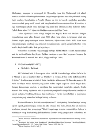 dikuburkan, meskipun ia meninggal di Alexandria. Jasa lain Muhammad Ali adalah
melakukan renovasi benteng Sholahuddin yang dibangun pertama kali oleh pahlawan Perang
Salib muslim, Sholahuddin al-Ayyubi. Dalam hal ini, ia banyak melakukan perbaikan
tembok-tembok yang sudah runtuh baik yang berada didalam maupun diluar. Kemudian, ia
juga membangun sebuah istana keluarga yang dapat kita nikmati jika kita melewati Babal-
Qullah. Pada tahun 1949 istana ini dijadikan museum oleh Raja Faruq.
Dalam sejarahnya Mesir dibagi menjadi dua bagian; Kuno dan Modern. Dengan
peradabannya yang telah dimulai sejak 7000 tahun yang silam, ia termasuk salah satu
diantara negara yang menempati urutan papan atas, tujuan wisata dunia. Maka tidak heran
jika setiap jengkal tanahnya yang kita pijak merupakan saksi sejarah yang memberikan cerita
sendiri. Begitulah kira-kira diskripsi sejarahnya.
Muhammad Ali Pasha yang dianggap sebagai pendiri Mesir Modern, kekuasaannya
saat itu meliputi Sudan dan Syiria. Bahkan pasukannya pun ikut berperang bersama ke
Sultanan Usmani di Yunani, Asia Kecil, hingga ke Eropa Timur.
3. Al-Thahthawi (1801-1873)
a. Biofrafi Al Tahtawi
Al-Thahthawi lahir di Tanta pada tahun 1801 H. Nama kecilnya adalah Rafia’at ibn
al-Mahrun al-Sayyid Badhawi Rafi’ Al-Thahthawi al-Huseini. Beliau wafat pada tahun 1873
di Kairo.14
Setelah selesai sekolah di Azhar, ia dikirim Muhammad Ali Pasya ke perancis. Di
Paris, ia belajar bahasa Perancis yang dalam waktu singkat dapat ia kuasai dengan baik.
Dengan kemampuan tersebut, ia membaca dan mempelajari buku-buku sejarah, filsafat
Yunani, ilmu hitung, logika dan bahkan pemikiran para pemikir bangsa Perancis Abad ke-19,
seperti Voltaire, Condillac, Rouseau dan Montesque.15
Hal ini menyebabkan ia mempunyai
pengetahuan yang luas dalam berbagai bidang keilmuan.
Selama di Perancis, ia telah menterjemahkan 12 buku penting dalam berbagai bidang
seperti sejarah, pertambangan, akhlak dan adat istiadat, ilmu bumi, teknik, hak-hak manusia,
kesehatan jasmani dan sebagainya.16
Hasil karya-karya tersebut menunjukkan bahwa ia
mampu dan cakap dalam bidang penterjemahan. Diantara orang yang dikirim Muhammad Ali
14
Harun Nasution. Pembaharuan dalam Islam: Sejarah Pemikiran dan Gerakan.Bulan Bintang, Jakarta:
1975 hal., 32
15
Ramayulis dan Samsul Nizar. Ensiklopedi Tokoh Pendidikan Islam (Mengenal Tokoh Pendidikan di
Dunia Islam dan Indonesia). PT. Ciputat Press Group, Ciputat: 2005. Hal., 36
16
Harun Nasution. Op, Cit., hal. 43
 