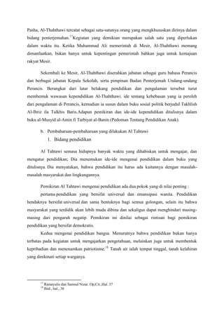 Pasha, Al-Thahthawi tercatat sebagai satu-satunya orang yang mengkhususkan dirinya dalam
bidang penterjemahan.17
Kegiatan yang demikian merupakan salah satu yang diperlukan
dalam waktu itu. Ketika Muhammad Ali memerintah di Mesir, Al-Thahthawi memang
dimanfaatkan, bukan hanya untuk kepentingan pemerintah bahkan juga untuk kemajuan
rakyat Mesir.
Sekembali ke Mesir, Al-Thahthawi diserahkan jabatan sebagai guru bahasa Perancis
dan berbagai jabatan Kepala Sekolah, serta pimpinan Badan Penterjemah Undang-undang
Perancis. Berangkat dari latar belakang pendidikan dan pengalaman tersebut turut
membentuk wawasan kependidikan Al-Thahthawi. ide tentang kebebasan yang ia peroleh
dari pengalaman di Perancis, kemudian ia susun dalam buku sosial politik berjudul Takhlish
Al-Ibriz ila Talkhis Baris.Adapun pemikiran dan ide-ide kependidikan ditulisnya dalam
buku al-Musyid al-Amin fi Tarbiyat al-Banin (Pedoman Tentang Pendidikan Anak).
b. Pembaharuan-pembaharuan yang dilakukan Al Tahtawi
1. Bidang pendidikan
Al Tahtawi semasa hidupnya banyak waktu yang dihabiskan untuk mengajar, dan
mengatur pendidikan; Dia menemukan ide-ide mengenai pendidikan dalam buku yang
ditulisnya. Dia menyatakan, bahwa pendidikan itu harus ada kaitannya dengan masalah-
masalah masyarakat dan lingkungannya.
Pemikiran Al Tahtawi mengenai pendidikan ada dua pokok yang di nilai penting :
pertama pendidikan yang bersifat universal dan emansipasi wanita. Pendidikan
hendaknya bersifat universal dan sama bentuknya bagi semua golongan, selain itu bahwa
masyarakat yang terdidik akan lebih muda dibina dan sekaligus dapat menghindari masing-
masing dari pengaruh negatip. Pemikiran ini dinilai sebagai rintisan bagi pemikiran
pendidikan yang bersifat demokratis.
Kedua mengenai pendidikan bangsa. Menurutnya bahwa pendidikan bukan hanya
terbatas pada kegiatan untuk mengajarkan pengetahuan, melainkan juga untuk membentuk
kepribadian dan menenamkan patriotisme.18
Tanah air ialah tempat tinggal, tanah kelahiran
yang dinikmati setiap warganya.
17
Ramayulis dan Samsul Nizar. Op,Cit.,Hal. 37
18
Ibid., hal., 38
 