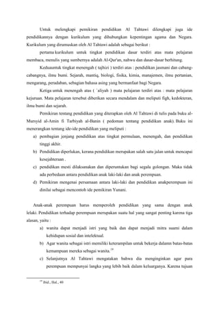Untuk melengkapi pemikiran pendidikan Al Tahtawi dilengkapi juga ide
pendidikannya dengan kurikulum yang dihubungkan kepentingan agama dan Negara.
Kurikulum yang dirumuskan oleh Al Tahtawi adalah sebagai berikut :
pertama kurikulum untuk tingkat pendidikan dasar terdiri atas mata pelajaran
membaca, menulis yang sumbernya adalah Al-Qur'an, nahwu dan dasar-dasar berhitung.
Keduauntuk tingkat menengah ( tajhizi ) terdiri atas : pendidikan jasmani dan cabang-
cabangnya, ilmu bumi. Sejarah, mantiq, biologi, fisika, kimia, manajemen, ilmu pertanian,
mengarang, peradaban, sebagian bahasa asing yang bermanfaat bagi Negara.
Ketiga untuk menengah atas ( `aliyah ) mata pelajaran terdiri atas : mata pelajaran
kejuruan. Mata pelajaran tersebut diberikan secara mendalam dan meliputi figh, kedokteran,
ilmu bumi dan sejarah.
Pemikiran tentang pendidikan yang diterapkan oleh Al Tahtawi di tulis pada buku al-
Mursyid al-Amin fi Tarbiyah al-Banin ( pedoman tentang pendidikan anak). Buku ini
menerangkan tentang ide-ide pendidikan yang meliputi :
a) pembagian jenjang pendidikan atas tingkat permulaan, menengah, dan pendidikan
tinggi akhir.
b) Pendidikan diperlukan, kerana pendidikan merupakan salah satu jalan untuk mencapai
kesejahteraan .
c) pendidikan mesti dilaksanakan dan diperuntukan bagi segala golongan. Maka tidak
ada perbedaan antara pendidikan anak laki-laki dan anak perempuan.
d) Pemikiran mengenai persamaan antara laki-laki dan pendidikan anakperempuan ini
dinilai sebagai mencontoh ide pemikiran Yunani.
Anak-anak perempuan harus memperoleh pendidikan yang sama dengan anak
lelaki. Pendidikan terhadap perempuan merupakan suatu hal yang sangat penting karena tiga
alasan, yaitu :
a) wanita dapat menjadi istri yang baik dan dapat menjadi mitra suami dalam
kehidupan sosial dan intelektual.
b) Agar wanita sebagai istri memiliki keterampilan untuk bekerja dalamn batas-batas
kemampuan mereka sebagai wanita.19
c) Selanjutnya Al Tahtawi mengatakan bahwa dia menginginkan agar para
perempuan mempunyai langka yang lebih baik dalam keluarganya. Karena tujuan
19
ibid., Hal., 40
 