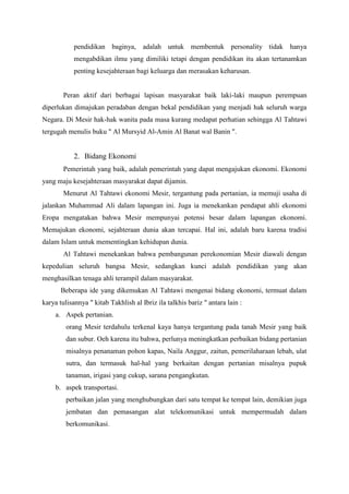 pendidikan baginya, adalah untuk membentuk personality tidak hanya
mengabdikan ilmu yang dimiliki tetapi dengan pendidikan itu akan tertanamkan
penting kesejahteraan bagi keluarga dan merasakan keharusan.
Peran aktif dari berbagai lapisan masyarakat baik laki-laki maupun perempuan
diperlukan dimajukan peradaban dengan bekal pendidikan yang menjadi hak seluruh warga
Negara. Di Mesir hak-hak wanita pada masa kurang medapat perhatian sehingga Al Tahtawi
tergugah menulis buku " Al Mursyid Al-Amin Al Banat wal Banin ".
2. Bidang Ekonomi
Pemerintah yang baik, adalah pemerintah yang dapat mengajukan ekonomi. Ekonomi
yang maju kesejahteraan masyarakat dapat dijamin.
Menurut Al Tahtawi ekonomi Mesir, tergantung pada pertanian, ia memuji usaha di
jalankan Muhammad Ali dalam lapangan ini. Juga ia menekankan pendapat ahli ekonomi
Eropa mengatakan bahwa Mesir mempunyai potensi besar dalam lapangan ekonomi.
Memajukan ekonomi, sejahteraan dunia akan tercapai. Hal ini, adalah baru karena tradisi
dalam Islam untuk mementingkan kehidupan dunia.
Al Tahtawi menekankan bahwa pembangunan perekonomian Mesir diawali dengan
kepedulian seluruh bangsa Mesir, sedangkan kunci adalah pendidikan yang akan
menghasilkan tenaga ahli terampil dalam masyarakat.
Beberapa ide yang dikemukan Al Tahtawi mengenai bidang ekonomi, termuat dalam
karya tulisannya " kitab Takhlish al Ibriz ila talkhis bariz " antara lain :
a. Aspek pertanian.
orang Mesir terdahulu terkenal kaya hanya tergantung pada tanah Mesir yang baik
dan subur. Oeh karena itu bahwa, perlunya meningkatkan perbaikan bidang pertanian
misalnya penanaman pohon kapas, Naila Anggur, zaitun, pemerilaharaan lebah, ulat
sutra, dan termasuk hal-hal yang berkaitan dengan pertanian misalnya pupuk
tanaman, irigasi yang cukup, sarana pengangkutan.
b. aspek transportasi.
perbaikan jalan yang menghubungkan dari satu tempat ke tempat lain, demikian juga
jembatan dan pemasangan alat telekomunikasi untuk mempermudah dalam
berkomunikasi.
 