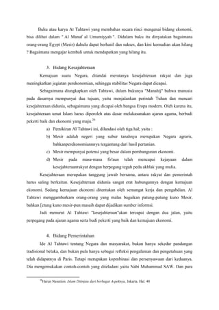 Buku atau karya At Tahtawi yang membahas secara rinci mengenai bidang ekonomi,
bisa dilihat dalam " Al Manaf al Umumiyyah ". Didalam buku itu dinyatakan bagaimana
orang-orang Egypt (Mesir) dahulu dapat berhasil dan sukses, dan kini kemudian akan hilang
? Bagaimana mengajar kembali untuk mendapatkan yang hilang itu.
3. Bidang Kesajahteraan
Kemajuan suatu Negara, ditandai meratanya kesejahteraan rakyat dan juga
meningkatkan jegiatan perekonomian, sehingga stabilitas Negara dapat dicapai.
Sebagaimana diungkapkan oleh Tahtawi, dalam bukunya "Manahij" bahwa manusia
pada dasarnya mempunyai dua tujuan, yaitu menjalankan perintah Tuhan dan mencari
kesejahteraan didunia, sebagaimana yang dicapai oleh bangsa Eropa modern. Oleh karena itu,
kesejahteraan umat Islam harus diperoleh atas dasar melakasanakan ajaran agama, berbudi
pekerti baik dan ekonomi yang maju.20
a) Pemikiran Al Tahtawi ini, dilandasi oleh tiga hal; yaitu :
b) Mesir adalah negeri yang subur tanahnya merupakan Negara agraris,
bahkanperekonomiannnya tergantung dari hasil pertanian.
c) Mesir mempunyai potensi yang besar dalam pembangunan ekonomi.
d) Mesir pada masa-masa fir'aun telah mencapai kejayaan dalam
kesejahteraanrakyat dengan berpegang teguh peda akhlak yang mulia.
Kesejahteraan merupakan tanggung jawab bersama, antara rakyat dan pemerintah
harus saling berkaitan. Kesejahteraan didunia sangat erat hubungannya dengan kemajuan
ekonomi. Sedang kemajuan ekonomi ditentukan oleh semangat kerja dan pengabdian. Al
Tahtawi menggambarkam orang-orang yang malas bagaikan patung-patung kuno Mesir,
bahkan [etung kuno mesir-pun masaih dapat dijadikan sumber informsi.
Jadi menurut Al Tahtawi "kesejahteraan"akan tercapai dengan dua jalan, yaitu
perpegang pada ajaran agama serta budi pekerti yang baik dan kemajuan ekonomi.
4. Bidang Pemerintahan
Ide Al Tahtawi tentang Negara dan masyarakat, bukan hanya sekedar pandangan
tradisional belaka, dan bukan pula hanya sebagai refleksi pengalaman dan pengetahuan yang
telah didapatnya di Paris. Tetapi merupakan kopmbinasi dan persenyawaan dari keduanya.
Dia mengemukakan contoh-contoh yang diteladani yaitu Nabi Muhammad SAW. Dan para
20
Harun Nasution. Islam Ditinjau dari berbagai Aspeknya. Jakarta. Hal. 48
 
