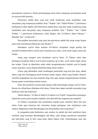 persaudaraan setanah air. Dalam perkembangan dunia Islam selanjutnya persaudaraan tanah
air ternyata lebih dominan.
Patriotisme adalah dasar yang kuat untuk mendorong orang mendirikan suatu
masyarakat yang mempunyai pradaban. Kata " Wathan " dan " Hubul Wathan " ( patriotisme)
kelihatannya selalu dipakai oleh Patriotisme adalah dasar yang kuat untuk mendorong orang
mendirikan suatu masyarakat yang mempunyai pradaban. Kata " Wathan " dan " Hubul
Wathan " ( patriotisme) kelihatannya selalu dipakai oleh Al-Tahtawi dalam bukunya "
Manahaj" dan " Al-Mursyid ".
Mewujudkan masyarakat yang sejati dan patriotisme adalah bila setiap warga Negara
punya hak kemerdekaan.Ijtihad dan sains Modern.22
Memahami syari'at Islam menurut Al-Tahtawi merupakan sangat penting dan
memiliki kesadaran bahwa syari'at pasti senantiasa up to date, cocok untuk segala zaman dan
tempat.
orang yang mengerti serta memahami syari’at Islam, Al Tahtawi yakin akan
pentingnya kesadaran bahwa syari’at pasti senantiasa up to date, cocok untuk segala zaman
dan tempat. Untuk itu diperlukan usaha untuk menginterprestasi kembali syari’at kepada
situasi yang baru, sesuai dengan kebutuhan hidup zaman modern.
Ulama yang dibutuhkan untuk membangun pemerintah yang kuat dan maju, adalah
ulama yang ikut bertanggung jawab bersama kepala negara, ulama yang berpikir dinamis,
memiliki pengetahuan luas dan menjauhi sikap statis agar mampu menginterprestasi kembali
konsep agama sesual denga tuntutan zaman.
Sains dan pemikiran rasional pada dasarya tidak bertentangan dengan syari’at Islam.
Karena itu, ijtihad harus dilakukan oleh ulama. Ulama harus dapat merubah masyarakat yang
berfikiran statis dan tradisional.
Dalam bukunya “Al Qaul al Sadid fi al ijtihad wa al Taqlid” menguraikan pentingnya
ijtihad dan syarat-syarat menjadi mujtahid, serta dalil dalil dan tingkatan para mujtahid.’
Al Tahtawi meyakinkan dan menekankan kepada kaum muslimin Mesir dan para
ulama Azhar agar menerima dan merasakan betapa pentingnya serta manfaatnya sains
modern sebagaimana telah dikembangkan dan dimanfaatkan oleh orang Barat.23
Ia mengatakan pada hakikatnya sains modern itu adalah dan hasil pemikiran kaum
muslimin yang kemudian dikembangkan oleh Barat, yaitu dengan perantaraan terjemahan
dan buku-buku yang di tulis orang Islam dalam bahasa Arab. Perkembangan sains dan
22
Ibid., Hal. 44
23
Ibid., hal 49.
 