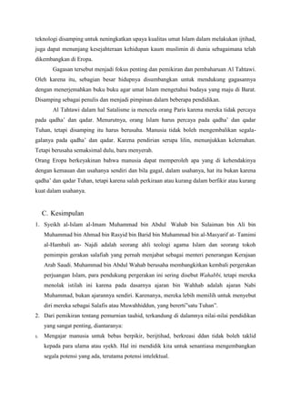teknologi disamping untuk neningkatkan upaya kualitas umat Islam dalam melakukan ijtihad,
juga dapat menunjang kesejahteraan kehidupan kaum muslimin di dunia sebagaimana telah
dikembangkan di Eropa.
Gagasan tersebut menjadi fokus penting dan pemikiran dan pembaharuan Al Tahtawi.
Oleh karena itu, sebagian besar hidupnya disumbangkan untuk mendukung gagasannya
dengan menerjemahkan buku buku agar umat Islam mengetahui budaya yang maju di Barat.
Disamping sebagai penulis dan menjadi pimpinan dalarn beberapa pendidikan.
Al Tahtawi dalam hal Satalisme ia mencela orang Paris karena mereka tidak percaya
pada qadha’ dan qadar. Menurutnya, orang Islam harus percaya pada qadha’ dan qadar
Tuhan, tetapi disamping itu harus berusaha. Manusia tidak boleh mengembalikan segala-
galanya pada qadha’ dan qadar. Karena pendirian serupa lilin, menunjukkan kelemahan.
Tetapi berusaha semaksimal dulu, baru menyerah.
Orang Eropa berkeyakinan bahwa manusia dapat memperoleh apa yang di kehendakinya
dengan kemauan dan usahanya sendiri dan bila gagal, dalam usahanya, hat itu bukan karena
qadha’ dan qadar Tuhan, tetapi karena salah perkiraan atau kurang dalam berfikir atau kurang
kuat dalam usahanya.
C. Kesimpulan
1. Syeikh al-Islam al-Imam Muhammad bin Abdul Wahab bin Sulaiman bin Ali bin
Muhammad bin Ahmad bin Rasyid bin Barid bin Muhammad bin al-Masyarif at- Tamimi
al-Hambali an- Najdi adalah seorang ahli teologi agama Islam dan seorang tokoh
pemimpin gerakan salafiah yang pernah menjabat sebagai menteri penerangan Kerajaan
Arab Saudi. Muhammad bin Abdul Wahab berusaha membangkitkan kembali pergerakan
perjuangan Islam, para pendukung pergerakan ini sering disebut Wahabbi, tetapi mereka
menolak istilah ini karena pada dasarnya ajaran bin Wahhab adalah ajaran Nabi
Muhammad, bukan ajarannya sendiri. Karenanya, mereka lebih memilih untuk menyebut
diri mereka sebagai Salafis atau Muwahhiddun, yang bererti”satu Tuhan”.
2. Dari pemikiran tentang pemurnian tauhid, terkandung di dalamnya nilai-nilai pendidikan
yang sangat penting, diantaranya:
1. Mengajar manusia untuk bebas berpikir, berijtihad, berkreasi ddan tidak boleh taklid
kepada para ulama atau syekh. Hal ini mendidik kita untuk senantiasa mengembangkan
segala potensi yang ada, terutama potensi intelektual.
 