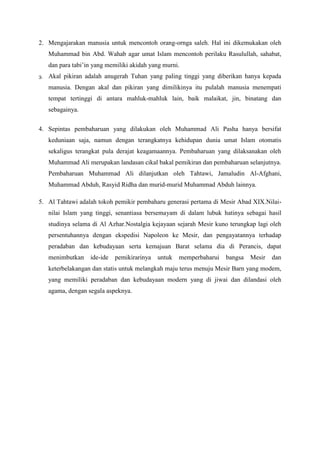 2. Mengajarakan manusia untuk mencontoh orang-ornga saleh. Hal ini dikemukakan oleh
Muhammad bin Abd. Wahab agar umat Islam mencontoh perilaku Rasulullah, sahabat,
dan para tabi’in yang memiliki akidah yang murni.
3. Akal pikiran adalah anugerah Tuhan yang paling tinggi yang diberikan hanya kepada
manusia. Dengan akal dan pikiran yang dimilikinya itu pulalah manusia menempati
tempat tertinggi di antara mahluk-mahluk lain, baik malaikat, jin, binatang dan
sebagainya.
4. Sepintas pembaharuan yang dilakukan oleh Muhammad Ali Pasha hanya bersifat
keduniaan saja, namun dengan terangkatnya kehidupan dunia umat Islam otomatis
sekaligus terangkat pula derajat keagamaannya. Pembaharuan yang dilaksanakan oleh
Muhammad Ali merupakan landasan cikal bakal pemikiran dan pembaharuan selanjutnya.
Pembaharuan Muhammad Ali dilanjutkan oleh Tahtawi, Jamaludin Al-Afghani,
Muhammad Abduh, Rasyid Ridha dan murid-murid Muhammad Abduh lainnya.
5. Al Tahtawi adalah tokoh pemikir pembaharu generasi pertama di Mesir Abad XIX.Nilai-
nilai Islam yang tinggi, senantiasa bersemayam di dalam lubuk hatinya sebagai hasil
studinya selama di Al Azhar.Nostalgia kejayaan sejarah Mesir kuno terungkap lagi oleh
persentuhannya dengan ekspedisi Napoleon ke Mesir, dan pengayatannya terhadap
peradaban dan kebudayaan serta kemajuan Barat selama dia di Perancis, dapat
menimbutkan ide-ide pemikirarinya untuk memperbaharui bangsa Mesir dan
keterbelakangan dan statis untuk melangkah maju terus menuju Mesir Barn yang modem,
yang memiliki peradaban dan kebudayaan modern yang di jiwai dan dilandasi oleh
agama, dengan segala aspeknya.
 