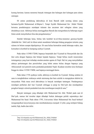 kurang bersinar, karena menemui banyak rintangan dan halangan dari kalangan para ulama
setempat.
Di antara pendukung dakwahnya di kota Basrah ialah seorang ulama yang
bernama Syeikh Muhammad al-Majmu’i. Tetapi Syeikh Muhammad bin `Abdul Wahab
bersama pendukungnya mendapat tekanan dan ancaman dari sebagian ulama yang
dituduhnya sesat. Akhirnya beliau meninggalkan Basrah dan mengembara ke beberapa negeri
Islam untuk menyebarkan ilmu dan pengalamannya.3
Setelah beberapa lama, beliau lalu kembali ke al-Ahsa menemui gurunya Syeikh
Abdullah bin `Abd Latif al-Ahsai untuk mendalami beberapa bidang pengajian tertentu yang
selama ini belum sempat dipelajarinya. Di sana beliau bermukim untuk beberapa waktu, dan
kemudian ia kembali ke kampung asalnya Uyainah.
Pada tahun 1139H/1726M, bapanya berpindah dari 'Uyainah ke Huraymilah dan dia
ikut serta dengan bapanya dan belajar kepada bapanya. Tetapi beliau masih meneruskan
tentangannya yang kuat terhadap amalan-amalan agama di Najd. Hal ini yang menyebabkan
adanya pertentangan dan perselisihan yang hebat antara beliau dengan bapanya yang
Ahlussunnah wal jama'ah (serta penduduk-penduduk Najd). Keadaan tersebut terus berlanjut
hingga ke tahun 1153H/1740M, saat bapanya meninggal dunia.
Pada tahun 1738 ayahnya wafat, akhirnya ia kembali ke Uyainah. Selang setahun di
sana ia menghabiskan waktunya untuk merenung dan baru setelah ia mengajukan doktrin ke
masyarakat. Pada masa awal dakwahnya ia banyak mendapat tantangan. Pandangannya
mendapat perhatian dari luar Uyainah sehingga ia pergi ke Dar’iyah dan mendapatkan
pengikut hampir seluruh penduduk kota dan membangun masjid di sana.4
Banyak tantangan yang dihadapi oleh Muhammad bin Abd. Wahab pada saat di
Dar’iyah, namun hal tersebut dapat dihadapi berkat dukungan politik sepenuhnya dari
Muhammad bin Saud. Pada tahun 1795, Universitas Islam Muhammad bin Saud berhasil
mengumpulkan karya-karyanya dan membukukannya menjadi 12 jilid, yang meliputi bidang
tauhid, fiqh, hadits dan tafsir.
3
http://id.wikipedia.org/wiki/Muhammad_bin_Abdul_Wahhab
4
http://id.wikipedia.org/wiki/Muhammad_bin_Abdul_Wahhab
 