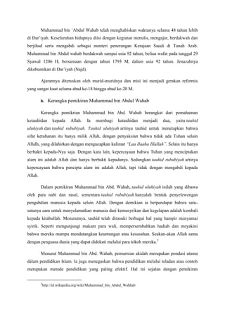 Muhammad bin `Abdul Wahab telah menghabiskan waktunya selama 48 tahun lebih
di Dar’iyah. Keseluruhan hidupnya diisi dengan kegiatan menulis, mengajar, berdakwah dan
berjihad serta mengabdi sebagai menteri penerangan Kerajaan Saudi di Tanah Arab.
Muhammad bin Abdul wahab berdakwah sampai usia 92 tahun, beliau wafat pada tanggal 29
Syawal 1206 H, bersamaan dengan tahun 1793 M, dalam usia 92 tahun. Jenazahnya
dikebumikan di Dar’iyah (Najd).
Ajarannya diteruskan oleh murid-muridnya dan misi ini menjadi gerakan reformis
yang sangat kuat selama abad ke-18 hingga abad ke-20 M.
b. Kerangka pemikiran Muhammad bin Abdul Wahab
Kerangka pemikrian Muhammad bin Abd. Wahab berangkat dari pemahaman
ketauhidan kepada Allah. Ia membagi ketauhidan menjadi dua, yaitu tauhid
uluhiyah dan tauhid rububiyah. Tauhid uluhiyah artinya tauhid untuk menetapkan bahwa
sifat ketuhanan itu hanya milik Allah, dengan penyaksian bahwa tidak ada Tuhan selain
Allalh, yang dilahirkan dengan mengucapkan kalimat “Laa Ilaaha Illallah”. Selain itu hanya
berbakti kepada-Nya saja. Dengan kata lain, kepercayaan bahwa Tuhan yang menciptakan
alam ini adalah Allah dan hanya berbakti kepadanya. Sedangkan tauhid rububiyah artinya
kepercayaan bahwa pencipta alam ini adalah Allah, tapi tidak dengan mengabdi kepada
Allah.
Dalam pemikiran Muhammad bin Abd. Wahab, tauhid uluhiyah inilah yang dibawa
oleh para nabi dan rasul, sementara tauhid rububiyah hanyalah bentuk penyelewengan
pengabdian manusia kepada selain Allah. Dengan demikian ia berpendapat bahwa satu-
satunya cara untuk menyelamatkan manusia dari kemusyrikan dan kegelapan adalah kembali
kepada kitabullah. Menurutnya, tauhid telah dirasuki berbagai hal yang hampir menyamai
syirik. Seperti mengunjungi makam para wali, mempersembahkan hadiah dan meyakini
bahwa mereka mampu mendatangkan keuntungan atau kesusahan. Seakan-akan Allah sama
dengan penguasa dunia yang dapat didekati melalui para tokoh mereka.5
Menurut Muhammad bin Abd. Wahab, pemurnian akidah merupakan pondasi utama
dalam pendidikan Islam. Ia juga menegaskan bahwa pendidikan melalui teladan atau contoh
merupakan metode pendidikan yang paling efektif. Hal ini sejalan dengan pemikiran
5
http://id.wikipedia.org/wiki/Muhammad_bin_Abdul_Wahhab
 