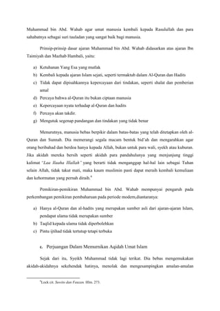 Muhammad bin Abd. Wahab agar umat manusia kembali kepada Rasulullah dan para
sahabatnya sebagai suri tauladan yang sangat baik bagi manusia.
Prinsip-prinsip dasar ajaran Muhammad bin Abd. Wahab didasarkan atas ajaran Ibn
Taimiyah dan Mazhab Hambali, yaitu:
a) Ketuhanan Yang Esa yang mutlak
b) Kembali kepada ajaran Islam sejati, seperti termaktub dalam Al-Quran dan Hadits
c) Tidak dapat dipisahkannya kepercayaan dari tindakan, seperti shalat dan pemberian
amal
d) Percaya bahwa al-Quran itu bukan ciptaan manusia
e) Kepercayaan nyata terhadap al-Quran dan hadits
f) Percaya akan takdir.
g) Mengutuk segenap pandangan dan tindakan yang tidak benar
Menurutnya, manusia bebas berpikir dalam batas-batas yang telah ditetapkan oleh al-
Quran dan Sunnah. Dia memerangi segala macam bentuk bid’ah dan mengarahkan agar
orang beribahad dan berdoa hanya kepada Allah, bukan untuk para wali, syekh atau kuburan.
Jika akidah mereka bersih seperti akidah para pandahulunya yang menjunjung tinggi
kalimat “Laa Ilaaha Illallah” yang berarti tidak menganggap hal-hal lain sebagai Tuhan
selain Allah, tidak takut mati, maka kaum muslimin pasti dapat meraih kembali kemuliaan
dan kehormatan yang pernah diraih.6
Pemikiran-pemikiran Muhammad bin Abd. Wahab mempunyai pengaruh pada
perkembangan pemikiran pembaharuan pada periode modern,diantaranya:
a) Hanya al-Quran dan al-hadits yang merupakan sumber asli dari ajaran-ajaran Islam,
pendapat ulama tidak merupakan sumber
b) Taqlid kepada ulama tidak diperbolehkan
c) Pintu ijtihad tidak tertutup tetapi terbuka
c. Perjuangan Dalam Memurnikan Aqidah Umat Islam
Sejak dari itu, Syeikh Muhammad tidak lagi terikat. Dia bebas mengemukakan
akidah-akidahnya sekehendak hatinya, menolak dan mengesampingkan amalan-amalan
6
Lock cit. Suwito dan Fauzan. Hlm. 273.
 