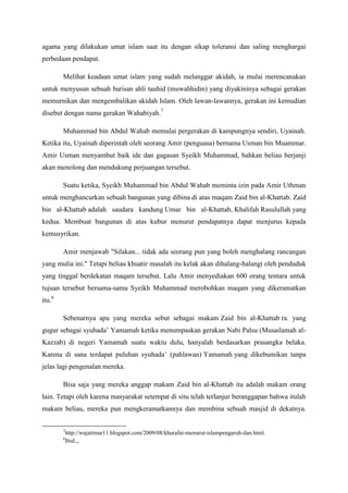 agama yang dilakukan umat islam saat itu dengan sikap toleransi dan saling menghargai
perbedaan pendapat.
Melihat keadaan umat islam yang sudah melanggar akidah, ia mulai merencanakan
untuk menyusun sebuah barisan ahli tauhid (muwahhidin) yang diyakininya sebagai gerakan
memurnikan dan mengembalikan akidah Islam. Oleh lawan-lawannya, gerakan ini kemudian
disebut dengan nama gerakan Wahabiyah.7
Muhammad bin Abdul Wahab memulai pergerakan di kampungnya sendiri, Uyainah.
Ketika itu, Uyainah diperintah oleh seorang Amir (penguasa) bernama Usman bin Muammar.
Amir Usman menyambut baik ide dan gagasan Syeikh Muhammad, bahkan beliau berjanji
akan menolong dan mendukung perjuangan tersebut.
Suatu ketika, Syeikh Muhammad bin Abdul Wahab meminta izin pada Amir Uthman
untuk menghancurkan sebuah bangunan yang dibina di atas maqam Zaid bin al-Khattab. Zaid
bin al-Khattab adalah saudara kandung Umar bin al-Khattab, Khalifah Rasulullah yang
kedua. Membuat bangunan di atas kubur menurut pendapatnya dapat menjurus kepada
kemusyrikan.
Amir menjawab "Silakan... tidak ada seorang pun yang boleh menghalang rancangan
yang mulia ini." Tetapi beliau khuatir masalah itu kelak akan dihalang-halangi oleh penduduk
yang tinggal berdekatan maqam tersebut. Lalu Amir menyediakan 600 orang tentara untuk
tujuan tersebut bersama-sama Syeikh Muhammad merobohkan maqam yang dikeramatkan
itu.8
Sebenarnya apa yang mereka sebut sebagai makam Zaid bin al-Khattab ra. yang
gugur sebagai syuhada’ Yamamah ketika menumpaskan gerakan Nabi Palsu (Musailamah al-
Kazzab) di negeri Yamamah suatu waktu dulu, hanyalah berdasarkan prasangka belaka.
Karena di sana terdapat puluhan syuhada’ (pahlawan) Yamamah yang dikebumikan tanpa
jelas lagi pengenalan mereka.
Bisa saja yang mereka anggap makam Zaid bin al-Khattab itu adalah makam orang
lain. Tetapi oleh karena masyarakat setempat di situ telah terlanjur beranggapan bahwa itulah
makam beliau, mereka pun mengkeramatkannya dan membina sebuah masjid di dekatnya.
7
http://wajatimur11.blogspot.com/2009/08/khurafat-menurut-islampengaruh-dan.html.
8
Ibid.,,
 