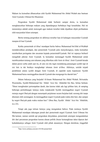 Makam itu kemudian dihancurkan oleh Syeikh Muhammad bin Abdul Wahab atas bantuan
Amir Uyainah, Uthman bin Muammar.
Pergerakan Syeikh Muhammad tidak berhenti sampai disitu, ia kemudian
menghancurkan beberapa makam yang dipandangnya berbahaya bagi ketauhidan. Hal ini
menurutnya adalah untuk mencegah agar makam tersebut tidak dijadikan objek peribadatan
oleh masyarakat Islam setempat.
Berita tentang pergerakan ini akhirnya tersebar luas di kalangan masyarakat Uyainah
maupun di luar Uyainah.
Ketika pemerintah al-Ahsa' mendapat berita bahwa Muhammad bin'Abd al-Wahhab
mendakwahkan pendapat, dan pemerintah 'Uyainah pula menyokongnya, maka kemudian
memberikan peringatan dan ancaman kepada pemerintah'Uyainah. Hal ini rupanya berhasil
mengubah pikiran Amir Uyainah. Ia kemudian memanggil Syeikh Muhammad untuk
membicarakan tentang cara tekanan yang diberikan oleh Amir al-Ahsa'. Amir Uyainah berada
dalam posisi serba salah saat itu, di satu sisi dia ingin mendukung perjuangan syeikh tapi di
sisi lain ia tak berdaya menghadapi tekanan Amir al-Ihsa. Akhirnya, setelah terjadi
perdebatan antara syeikh dengan Amir Uyainah, di capailah suatu keputusan: Syeikh
Muhammad harus meninggalkan daerah Uyainah dan mengungsi ke daerah lain.9
Dalam bukunya yang berjudul Al-Imam Muhammad bin Abdul Wahab, Da'watuhu
Wasiratuhu, Syeikh Muhammad bin `Abdul `Aziz bin `Abdullah bin Baz, beliau berkata:
"Demi menghindari pertumpahan darah, dan karena tidak ada lagi pilihan lain, di samping
beberapa pertimbangan lainnya maka terpaksalah Syeikh meninggalkan negeri Uyainah
menuju negeri Dariyah dengan menempuh perjalanan secara berjalan kaki seorang diri tanpa
ditemani oleh seorangpun. Ia meninggalkan negeri Uyainah pada waktu dini hari, dan sampai
ke negeri Dariyah pada waktu malam hari." (Ibnu Baz, Syeikh `Abdul `Aziz bin `Abdullah,
m.s 22).
Tetapi ada juga tulisan lainnya yang mengatakan bahwa: Pada mulanya Syeikh
Muhammad mendapat dukungan penuh dari pemerintah negeri Uyainah Amir Uthman bin
Mu’ammar, namun setelah api pergerakan dinyalakan, pemerintah setempat mengundurkan
diri dari percaturan pergerakan karena alasan politik (besar kemungkinan takut dipecat dari
kedudukannya sebagai Amir Uyainah oleh pihak atasannya). Dengan demikian, tinggallah
9
http://www.artikata.com/arti-332186-jumud.html
 