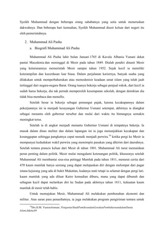 Syeikh Muhammad dengan beberapa orang sahabatnya yang setia untuk meneruskan
dakwahnya. Dan beberapa hari kemudian, Syeikh Muhammad diusir keluar dari negeri itu
oleh pemerintahnya.
2. Muhammad Ali Pasha
a. Biografi Muhammad Ali Pasha
Muhammad Ali Pasha lahir bulan Januari 1765 di Kavala Albania Yunani dekat
pantai Macedonia dan meninggal di Mesir pada tahun 1849. Dialah pendiri dinasti Mesir
yang keturunannya memerintah Mesir sampai tahun 1952. Sejak kecil ia memiliki
keterampilan dan kecerdasan luar biasa. Dalam perjalanan kariernya, banyak usaha yang
dilakukan untuk memperbaharukan atau memodenisir keadaan umat islam yang telah jauh
tertinggal dari negara-negara Barat. Orang tuanya bekerja sebagai penjual rokok, dari kecil ia
sudah harus bekerja, dia tak pernah memperoleh kesempatan sekolah, dengan demikian dia
tidak bisa membaca dan menullis.
Setelah besar ia bekerja sebagai pemungut pajak, karena kecakapannya dalam
pekerjaannya ini ia menjadi kesayangan Gubernur Usmani setempat, akhirnya ia diangkat
sebagai menantu oleh gubernur tersebut dan mulai dari waktu itu bintangnya semakin
meningkat terus.
Setelah ia di angkat menjadi menantu Gubernur Usmani di tempatnya bekerja. Ia
masuk dalam dinas meliter dan dalam lapangan ini ia juga menunjukkan kecakapan dan
kesanggupan sehingga pangkatnya cepat menaik menjadi perwira.10
ketika pergi ke Mesir ia
mempunyai kedudukan wakil perwira yang memimpin pasukan yang dikirim dari daerahnya.
Setelah tentara prancis keluar dari Mesir di tahun 1801. Muhammad Ali turut memainkan
peran penting dalam politik. Mesir mulai mengalami ketenangan politik, khususnya setelah
Muhammad Ali membantai sisa-sisa petinggi Mamluk pada tahun 1811, menurut cerita dari
470 kaum mamluk hanya seorang yang dapat melepaskan diri dengan melompat dari pagar
istana kejurang yang ada di bukit Mukattan, kudanya mati tetapi ia selamat dengan pergi lari.
kaum mamluk yang ada diluar Kairo kemudian diburu, mana yang dapat dibunuh dan
sebagian kecil dapat melarikan diri ke Sudan pada akhirnya tahun 1811, kekuatan kaum
mamluk di mesir telah habis.
Untuk memajukan Mesir, Muhammad Ali melakukan pembenahan ekonomi dan
militer. Atas saran para penasihatnya, ia juga melakukan program pengiriman tentara untuk
10
Drs.H.M. YusronAsmuni, PengantarStudiPemikirandanGerakanPembaharuandalamDunia
Islam,Jakrta,69
 