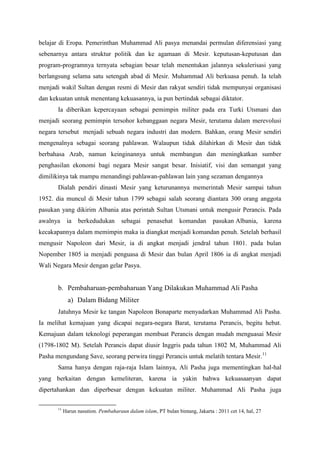 belajar di Eropa. Pemerinthan Muhammad Ali pasya menandai permulan diferensiasi yang
sebenarnya antara struktur politik dan ke agamaan di Mesir. keputusan-keputusan dan
program-programnya ternyata sebagian besar telah menentukan jalannya sekulerisasi yang
berlangsung selama satu setengah abad di Mesir. Muhammad Ali berkuasa penuh. Ia telah
menjadi wakil Sultan dengan resmi di Mesir dan rakyat sendiri tidak mempunyai organisasi
dan kekuatan untuk menentang kekuasannya, ia pun bertindak sebagai diktator.
Ia diberikan kepercayaan sebagai pemimpin militer pada era Turki Utsmani dan
menjadi seorang pemimpin tersohor kebanggaan negara Mesir, terutama dalam merevolusi
negara tersebut menjadi sebuah negara industri dan modern. Bahkan, orang Mesir sendiri
mengenalnya sebagai seorang pahlawan. Walaupun tidak dilahirkan di Mesir dan tidak
berbahasa Arab, namun keinginannya untuk membangun dan meningkatkan sumber
penghasilan ekonomi bagi negara Mesir sangat besar. Inisiatif, visi dan semangat yang
dimilikinya tak mampu menandingi pahlawan-pahlawan lain yang sezaman dengannya
Dialah pendiri dinasti Mesir yang keturunannya memerintah Mesir sampai tahun
1952. dia muncul di Mesir tahun 1799 sebagai salah seorang diantara 300 orang anggota
pasukan yang dikirim Albania atas perintah Sultan Utsmani untuk mengusir Perancis. Pada
awalnya ia berkedudukan sebagai penasehat komandan pasukan Albania, karena
kecakapannya dalam memimpin maka ia diangkat menjadi komandan penuh. Setelah berhasil
mengusir Napoleon dari Mesir, ia di angkat menjadi jendral tahun 1801. pada bulan
Nopember 1805 ia menjadi penguasa di Mesir dan bulan April 1806 ia di angkat menjadi
Wali Negara Mesir dengan gelar Pasya.
b. Pembaharuan-pembaharuan Yang Dilakukan Muhammad Ali Pasha
a) Dalam Bidang Militer
Jatuhnya Mesir ke tangan Napoleon Bonaparte menyadarkan Muhammad Ali Pasha.
Ia melihat kemajuan yang dicapai negara-negara Barat, terutama Perancis, begitu hebat.
Kemajuan dalam teknologi peperangan membuat Perancis dengan mudah menguasai Mesir
(1798-1802 M). Setelah Perancis dapat diusir Inggris pada tahun 1802 M, Muhammad Ali
Pasha mengundang Save, seorang perwira tinggi Perancis untuk melatih tentara Mesir.11
Sama hanya dengan raja-raja Islam lainnya, Ali Pasha juga mementingkan hal-hal
yang berkaitan dengan kemeliteran, karena ia yakin bahwa kekuasaanyan dapat
dipertahankan dan diperbesar dengan kekuatan militer. Muhammad Ali Pasha juga
11
Harun nasution. Pembaharaun dalam islam, PT bulan bintang, Jakarta : 2011 cet 14, hal, 27
 