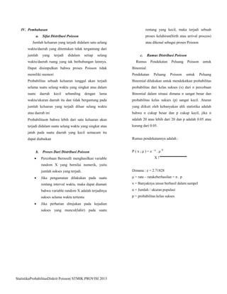 StatistikaProbabilitasDiskrit Poisson| STMIK PROVISI 2013
IV. Pembahasan
a. Sifat Distribusi Poisson
Jumlah keluaran yang terjadi didalam satu selang
waktu/daerah yang ditentukan tidak tergantung dari
jumlah yang terjadi didalam setiap selang
waktu/daerah ruang yang tak berhubungan lainnya.
Dapat disimpulkan bahwa proses Poisson tidak
memiliki memori
Probabilitas sebuah keluaran tunggal akan terjadi
selama suatu selang waktu yang singkat atau dalam
suatu daerah kecil sebanding dengan lama
waktu/ukuran daerah itu dan tidak bergantung pada
jumlah keluaran yang terjadi diluar selang waktu
atau daerah ini
Probabilitas bahwa lebih dari satu keluaran akan
terjadi didalam suatu selang waktu yang singkat atau
jatuh pada suatu daerah yang kecil semacam itu
dapat diabaikan
b. Proses Dari Distribusi Poisson
 Percobaan Bernoulli menghasilkan variable
random X yang bernilai numerik, yaitu
jumlah sukses yang terjadi.
 Jika pengamatan dilakukan pada suatu
rentang interval waktu, maka dapat diamati
bahwa variable random X adalah terjadinya
sukses selama waktu tertentu
 Jika perhatian ditujukan pada kejadian
sukses yang muncul(lahir) pada suatu
rentang yang kecil, maka terjadi sebuah
proses kelahiran(birth atau arrival process)
atau dikenal sebagai proses Poisson
c. Rumus Distribusi Poisson
Rumus Pendekatan Peluang Poisson untuk
Binomial
Pendekatan Peluang Poisson untuk Peluang
Binomial dilakukan untuk mendekatkan probabilitas
probabilitas dari kelas sukses (x) dari n percobaan
Binomial dalam situasi dimana n sangat besar dan
probabilitas kelas sukses (p) sangat kecil. Aturan
yang diikuti oleh kebanyakan ahli statistika adalah
bahwa n cukup besar dan p cukup kecil, jika n
adalah 20 atau lebih dari 20 dan p adalah 0.05 atau
kurang dari 0.05.
Rumus pendekatannya adalah :
P ( x ; μ ) = e – μ
. μ X
X !
Dimana : e = 2.71828
μ = rata – ratakeberhasilan = n . p
x = Banyaknya unsur berhasil dalam sampel
n = Jumlah / ukuran populasi
p = probabilitas kelas sukses
 