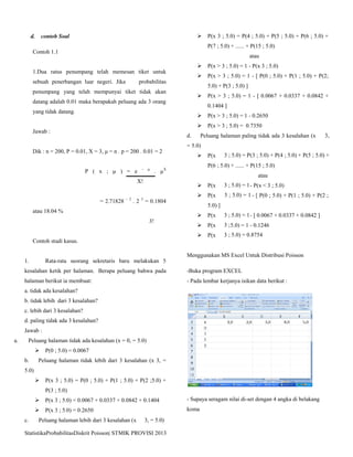 StatistikaProbabilitasDiskrit Poisson| STMIK PROVISI 2013
d. contoh Soal
Contoh 1.1
1.Dua ratus penumpang telah memesan tiket untuk
sebuah penerbangan luar negeri. Jika probabilitas
penumpang yang telah mempunyai tiket tidak akan
datang adalah 0.01 maka berapakah peluang ada 3 orang
yang tidak datang.
Jawab :
Dik : n = 200, P = 0.01, X = 3, μ = n . p = 200 . 0.01 = 2
P ( x ; μ ) = e – μ
. μX
X!
= 2.71828 – 2
. 2 3
= 0.1804
atau 18.04 %
3!
Contoh studi kasus.
1. Rata-rata seorang sekretaris baru melakukan 5
kesalahan ketik per halaman. Berapa peluang bahwa pada
halaman berikut ia membuat:
a. tidak ada kesalahan?
b. tidak lebih dari 3 kesalahan?
c. lebih dari 3 kesalahan?
d. paling tidak ada 3 kesalahan?
Jawab :
a. Peluang halaman tidak ada kesalahan (x = 0, = 5.0)
 P(0 ; 5.0) = 0.0067
b. Peluang halaman tidak lebih dari 3 kesalahan (x 3, =
5.0)
 P(x 3 ; 5.0) = P(0 ; 5.0) + P(1 ; 5.0) + P(2 ;5.0) +
P(3 ; 5.0)
 P(x 3 ; 5.0) = 0.0067 + 0.0337 + 0.0842 + 0.1404
 P(x 3 ; 5.0) = 0.2650
c. Peluang halaman lebih dari 3 kesalahan (x  3, = 5.0)
 P(x 3 ; 5.0) = P(4 ; 5.0) + P(5 ; 5.0) + P(6 ; 5.0) +
P(7 ; 5.0) + ...... + P(15 ; 5.0)
atau
 P(x > 3 ; 5.0) = 1 - P(x 3 ; 5.0)
 P(x > 3 ; 5.0) = 1 - [ P(0 ; 5.0) + P(1 ; 5.0) + P(2;
5.0) + P(3 ; 5.0) ]
 P(x > 3 ; 5.0) = 1 - [ 0.0067 + 0.0337 + 0.0842 +
0.1404 ]
 P(x > 3 ; 5.0) = 1 - 0.2650
 P(x > 3 ; 5.0) = 0.7350
d. Peluang halaman paling tidak ada 3 kesalahan (x  3,
= 5.0)
 P(x  3 ; 5.0) = P(3 ; 5.0) + P(4 ; 5.0) + P(5 ; 5.0) +
P(6 ; 5.0) + ...... + P(15 ; 5.0)
atau
 P(x  3 ; 5.0) = 1- P(x < 3 ; 5.0)
 P(x  3 ; 5.0) = 1 - [ P(0 ; 5.0) + P(1 ; 5.0) + P(2 ;
5.0) ]
 P(x  3 ; 5.0) = 1- [ 0.0067 + 0.0337 + 0.0842 ]
 P(x  3 ;5.0) = 1 - 0.1246
 P(x  3 ; 5.0) = 0.8754
Menggunakan MS Excel Untuk Distribusi Poisson
-Buka program EXCEL
- Pada lembar kerjanya isikan data berikut :
- Supaya seragam nilai di-set dengan 4 angka di belakang
koma
 