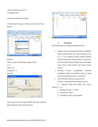 StatistikaProbabilitasDiskrit Poisson| STMIK PROVISI 2013
- Pada sel pertama yaitu sel C3
1. Ketikkan tanda =
2. Klik icon formula fx di toolbars
3. Pilih function Category : Statistical dan Function Name :
Poisson
-Klik OK
-Isilah variabel-variabel dalam fungsi tersebut;
-X : 0
-mean : 5,0
-Cumulative : 0
-Klik OK
-Nilai yang akan keluar adalah 0.0067 Jika benar lanjutkan
tahap selanjutnya, jika salah periksa lagi
V. Kesimpulan
Dari Pembahasan di atas dapat disimpulkan bahwa :
1. Distibusi Poisson merupakan distribusi probabilitas
untuk variabel diskrit acak yang mempunyai nilai
0,1, 2, 3 dst. Distribusi Poisson adalah distribusi
nilai-nilai bagi suatu variabel random X (X diskrit),
yaitu banyaknya hasil percobaan yang terjadi dalam
suatu interval waktu tertentu atau disuatu daerah
tertentu.
2. Distribusi Poisson mengkalkulasi distribusi
probabilitas dengan kemungkinan sukses p sangat
kecil dan jumlah eksperimen n sangat besar.
3. Rumus Distribusi Poisson suatu peristiwa
Ket P(x) = Nilai probabilitas distribusi poisson
µ = Rata-rata hitung dan jumlah nilai sukses,
dimana µ = n . p
e = Bilangan konstan = 2,71828
X = Jumlah nilai sukses
P = Probabilitas sukses suatu kejadian
 