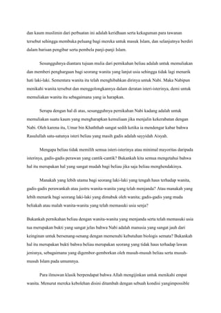 dan kaum muslimin dari perbuatan ini adalah keridhaan serta kekaguman para tawanan
tersebut sehingga membuka peluang bagi mereka untuk masuk Islam, dan selanjutnya berdiri
dalam barisan pengibar serta pembela panji-panji Islam.


       Sesungguhnya diantara tujuan mulia dari pernikahan beliau adalah untuk memuliakan
dan memberi penghargaan bagi seorang wanita yang lanjut usia sehingga tidak lagi menarik
hati laki-laki. Sementara wanita itu telah menghibahkan dirinya untuk Nabi. Maka Nabipun
menikahi wanita tersebut dan menggolongkannya dalam deratan isteri-isterinya, demi untuk
memuliakan wanita itu sebagaimana yang ia harapkan.


       Serupa dengan hal di atas, sesungguhnya pernikahan Nabi kadang adalah untuk
memuliakan suatu kaum yang mengharapkan kemuliaan jika menjalin kekerabatan dengan
Nabi. Oleh karena itu, Umar bin Khaththab sangat sedih ketika ia mendengar kabar bahwa
Rasulullah satu-satunya isteri beliau yang masih gadis adalah sayyidah Aisyah.


       Mengapa beliau tidak memilih semua isteri-isterinya atau minimal mayoritas daripada
isterinya, gadis-gadis perawan yang cantik-cantik? Bukankah kita semua mengetahui bahwa
hal itu merupakan hal yang sangat mudah bagi beliau jika saja beliau menghendakinya.


       Manakah yang lebih utama bagi seorang laki-laki yang tengah haus terhadap wanita,
gadis-gadis perawankah atau justru wanita-wanita yang telah menjanda? Atau manakah yang
lebih menarik bagi seorang laki-laki yang dimabuk oleh wanita; gadis-gadis yang muda
beliakah atau malah wanita-wanita yang telah memasuki usia senja?


Bukankah pernikahan beliau dengan wanita-wanita yang menjanda serta telah memasuki usia
tua merupakan bukti yang sangat jelas bahwa Nabi adalah manusia yang sangat jauh dari
keinginan untuk bersenang-senang dengan memenuhi kebutuhan biologis semata? Bukankah
hal itu merupakan bukti bahwa beliau merupakan seorang yang tidak haus terhadap lawan
jenisnya, sebagaimana yang digembor-gemborkan oleh musuh-musuh beliau serta musuh-
musuh Islam pada umumnya.


       Para ilmuwan klasik berpendapat bahwa Allah mengijinkan untuk menikahi empat
wanita. Menurut mereka kebolehan disini ditambah dengan sebuah kondisi yangimpossible
 