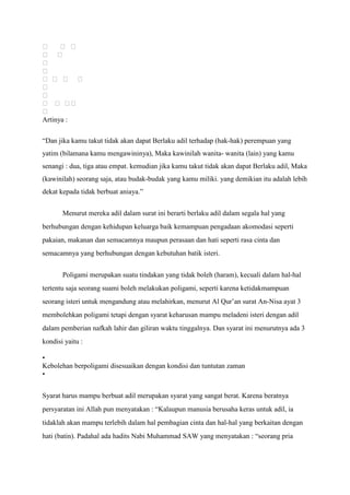   
 


  


  

Artinya :

“Dan jika kamu takut tidak akan dapat Berlaku adil terhadap (hak-hak) perempuan yang
yatim (bilamana kamu mengawininya), Maka kawinilah wanita- wanita (lain) yang kamu
senangi : dua, tiga atau empat. kemudian jika kamu takut tidak akan dapat Berlaku adil, Maka
(kawinilah) seorang saja, atau budak-budak yang kamu miliki. yang demikian itu adalah lebih
dekat kepada tidak berbuat aniaya.”


       Menurut mereka adil dalam surat ini berarti berlaku adil dalam segala hal yang
berhubungan dengan kehidupan keluarga baik kemampuan pengadaan akomodasi seperti
pakaian, makanan dan semacamnya maupun perasaan dan hati seperti rasa cinta dan
semacamnya yang berhubungan dengan kebutuhan batik isteri.


       Poligami merupakan suatu tindakan yang tidak boleh (haram), kecuali dalam hal-hal
tertentu saja seorang suami boleh melakukan poligami, seperti karena ketidakmampuan
seorang isteri untuk mengandung atau melahirkan, menurut Al Qur’an surat An-Nisa ayat 3
membolehkan poligami tetapi dengan syarat keharusan mampu meladeni isteri dengan adil
dalam pemberian nafkah lahir dan giliran waktu tinggalnya. Dan syarat ini menurutnya ada 3
kondisi yaitu :

•
Kebolehan berpoligami disesuaikan dengan kondisi dan tuntutan zaman
•


Syarat harus mampu berbuat adil merupakan syarat yang sangat berat. Karena beratnya
persyaratan ini Allah pun menyatakan : “Kalaupun manusia berusaha keras untuk adil, ia
tidaklah akan mampu terlebih dalam hal pembagian cinta dan hal-hal yang berkaitan dengan
hati (batin). Padahal ada hadits Nabi Muhammad SAW yang menyatakan : “seorang pria
 