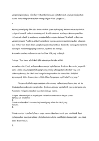 yang mempunyai dua isteri tapi berbuat ketimpangan terhadap salah satunya maka di hari
kiamat nanti orang tersebut akan datang dengan badan yang rusak”.

•


Seorang suami yang tidak bisa melaksanakan syarat-syarat yang dituntut untuk melakukan
poligami haruslah melakukan monogami. Setelah mencatat pentingnya kemampuan bisa
berbuat adil, abduh kemudian mengatakan bahwa tujuan dari syari’ah adalah perkawinan
yang monogami. Agaknya, abduh berpendapat bahwa asas monogami merupakan salah satu
asas perkawinan dalam Islam yang bertujuan untuk landasan dan modal utama guna membina
kehidupan rumah tangga yang harmonis, sejahtera dan bahagia.

Karena itu, setelah Abduh mencatat An-Nisa’ 129 yang berbunyi :


Artinya :“Dan kamu sekali-kali tidak akan dapat berlaku adil di

antara isteri-isteri(mu), walaupun kamu sangat ingin berbuat demikian, karena itu janganlah
kamu terlalu cenderung (kepada yang kamu cintai), sehingga kamu biarkan yang lain
terkatung-katung. dan jika kamu Mengadakan perbaikan dan memelihara diri (dari
kecurangan), Maka Sesungguhnya Allah Maha Pengampun lagi Maha Penyayang.”


       Dia mengakui bahwa para sahabat nabi memang melakukan poligami, tapi hal itu
dilakukan karena kondisi menghendaki demikian, dimana wanita lebih banyak daripada pria.
Karena itu poligami dikatakan hanyalah menjaga wanita.

Adapun hikmah diijinkan berpoligami dalam keadaan darurat dengan syarat
berlaku adil antara lain :
1.
Untuk mendapatkan keturunan bagi suami yang subur dan isteri yang
mandul.
2.


Untuk menjaga keutuhan keluarga tanpa menceraikan isteri, meskipun isteri tidak dapat
melaksanakan tugasnya sebagai isteri atau ia menderita cacat badan atau penyakit yang tidak
dapat disembuhkan.

3.
 