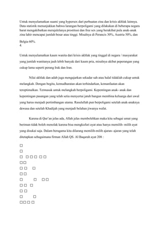 Untuk menyelamatkan suami yang hypersex dari perbuatan zina dan krisis akhlak lainnya.
Data statistik menunjukkan bahwa larangan berpoligami yang dilakukan di beberapa negara
barat mengakibatkan merajalelanya prostitusi dan free sex yang berakibat pula anak-anak
zina lahir mencapai jumlah besar atau tinggi. Misalnya di Perancis 30%, Austria 50%, dan

Belgia 60%.
4.


Untuk menyelamatkan kaum wanita dari krisis akhlak yang tinggal di negara / masyarakat
yang jumlah wanitanya jauh lebih banyak dari kaum pria, misalnya akibat peperangan yang
cukup lama seperti perang Irak dan Iran.


       Nilai akhlak dan adab juga mengajarkan sekadar sah atau halal tidaklah cukup untuk
melangkah. Dengan begitu, kemudharatan akan terhindarkan, kemanfaatan akan
teroptimalkan. Termasuk untuk melangkah berpoligami. Kepentingan anak- anak dan
kepentingan pasangan yang telah setia menyertai jatuh bangun membina keluarga dari awal
yang harus menjadi pertimbangan utama. Rasulullah pun berpoligami setelah anak-anaknya
dewasa dan setelah Khadijah yang menjadi belahan jiwanya wafat.


       Karena di Qur’an jelas ada, Allah jelas membolehkan maka kita sebagai umat yang
beriman tidak boleh menolak karena bisa mengkufuri ayat atau hanya memilih- milih ayat
yang disukai saja. Dalam beragama kita dilarang memilih-milih ajaran- ajaran yang telah
ditetapkan sebagaimana firman Allah QS. Al Baqarah ayat 208 :



  

       

              
 

         
  
 