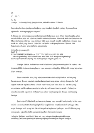 
 
 
Artinya :“Hai orang-orang yang beriman, masuklah kamu ke dalam

Islam keseluruhan, dan janganlah kamu turut langkah- langkah syaitan. Sesungguhnya
syaitan itu musuh yang nyata bagimu.”

Sehingga hal ini meurpakan ujian keimanan terhadap ayat-ayat Allah. Yakinlah jika Allah
membolehkan pasti ada kebaikan dan hikmah di dalamnya. Kita tidak perlu terlalu cemas dan
khawatir karena laki-laki yang beriman tidak akan mudah- mudah melakukan poligami jika
tidak ada sebab yang darurat. Untuk itu carilah laki-laki yang beriman. Namun, jika
keputusan poligami ternyata harus terjadi maka

terimalah secara positif.
BAB II
PERAN ISTRI NABI DALAM PENYEBARAN AJARAN ISLAM
Tidak diragukan lagi bahwa isteri-isteri para Nabi telah menyumbangkan bagi
Islam sejumlah hakikat yang erat hubungannya dengan agama ini.


        Sebagai contoh, bahwa isteri-isteri Nabi itulah yang telah mengabarkan kepada kita
tentang akhlak beliau serta amalannya yang umumnya tidak bisa dilihat oleh orang lain selain
isteri-isterinya.


        Isteri-isteri nabi pula yang menjadi sumber dalam mengeluarkan hukum yang
berhubungan dengan masalah-masalah kewanitaan yang sangat prinsip, dimana hal- hal
seperti itu tidak dapat diketahui kecuali oleh wanita, dan tidak pula ada laki-laki yang
mengetahui problema kaum wanita tersebut kecuali suami mereka sendiri. Sedangkan
masalah-masalah seperti ini berbeda-beda antara wanita yang satu dengan wanita yang
lainnya.


        Isteri-isteri Nabi adalah periwayat-periwayat yang menukil hadits-hadits beliau yang
mulia, khususnya hadits-hadits yang beliau ucapkan saat berada di rumah sehingga tidak
dapat didengar oleh orang lain. Demikian pula sebagian daripada para isteri Nabi ada yang
mengoreksi sejumlah hadits yang diriwayatkan oleh selain mereka.

Sebagian daripada isteri-isteri Nabi ada yang menyumbangkan pemikirannya
di bidang fikih serta pandangan-pandanganyang berhubungan dengan sebagian
 