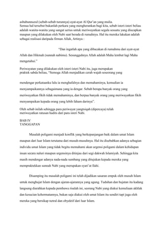 asbabunnuzul (sebab-sebab turunnya) ayat-ayat Al Qur’an yang mulia.
Semua hal tersebut bukanlah perkara yang mengherankan bagi kita, sebab isteri-isteri beliau
adalah wanita-wanita yang sangat serius untuk meriwayatkan segala sesuatu yang diucapkan
maupun yang dilakukan oleh Nabi saat berada di rumahnya. Hal itu mereka lakukan adalah
sebagai realisasi daripada firman Allah, Artinya :


                             “Dan ingatlah apa yang dibacakan di rumahmu dari ayat-ayat
Allah dan Hikmah (sunnah nabimu). Sesungguhnya Allah adalah Maha lembut lagi Maha
mengetahui.”

Periwayatan yang dilakukan oleh isteri-isteri Nabi itu, juga merupakan
praktek sabda beliau, “Semoga Allah menjadikan cerah wajah seseorang yang


mendengar perkataanku lalu ia menghafalnya dan memahaminya, kemudian ia
menyampaikannya sebagaimana yang ia dengar. Sebab berapa banyak orang yang
meriwayatkan fikih tidak memahaminya, dan berpaa banyak orang yang meriwayatkan fikih
menyampaikan kepada orang yang lebih faham darinya”.

Oleh sebab inilah sehingga para periwayat yangtsiqah (dipercaya) telah
meriwayatkan ratusan hadits dari para isteri Nabi.

BAB IV
TANGGAPAN


       Masalah poligami menjadi konflik yang berkepanjangan baik dalam umat Islam
maupun dari luar Islam terutama dari musuh-musuhnya. Hal itu disebabkan adanya sebagian
individu umat Islam yang tidak begitu memahami akan urgensi poligami dalam kehidupan
insan secara naluri maupun urgensinya ditinjau dari segi dakwah Islamiyah. Sehingga kita
masih mendengar adanya nada-nada sumbang yang ditujukan kepada mereka yang
mempraktekkan sunnah Nabi yang merupakan syari’at Ilahi.


       Disamping itu masalah poligami ini telah dijadikan sasaran empuk oleh musuh Islam
untuk menghujat Islam dengan ajaran-ajarannya yang agung. Tuduhan dan hujatan itu kadang
langsung diarahkan kepada pembawa risalah ini, seorang Nabi yang diakui kemuliaan akhlak
dan kesucian kehormatannya, bukan saja diakui oleh umat Islam itu sendiri tapi juga oleh
mereka yang bersikap netral dan obyektif dari luar Islam.
 