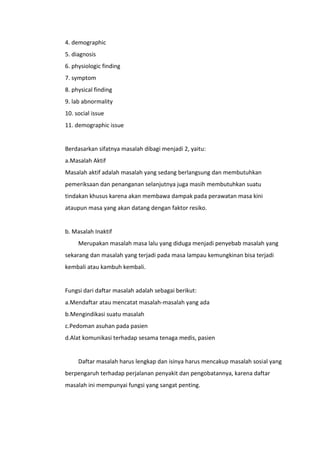 4. demographic
5. diagnosis
6. physiologic finding
7. symptom
8. physical finding
9. lab abnormality
10. social issue
11. demographic issue
Berdasarkan sifatnya masalah dibagi menjadi 2, yaitu:
a.Masalah Aktif
Masalah aktif adalah masalah yang sedang berlangsung dan membutuhkan
pemeriksaan dan penanganan selanjutnya juga masih membutuhkan suatu
tindakan khusus karena akan membawa dampak pada perawatan masa kini
ataupun masa yang akan datang dengan faktor resiko.
b. Masalah Inaktif
Merupakan masalah masa lalu yang diduga menjadi penyebab masalah yang
sekarang dan masalah yang terjadi pada masa lampau kemungkinan bisa terjadi
kembali atau kambuh kembali.
Fungsi dari daftar masalah adalah sebagai berikut:
a.Mendaftar atau mencatat masalah-masalah yang ada
b.Mengindikasi suatu masalah
c.Pedoman asuhan pada pasien
d.Alat komunikasi terhadap sesama tenaga medis, pasien
Daftar masalah harus lengkap dan isinya harus mencakup masalah sosial yang
berpengaruh terhadap perjalanan penyakit dan pengobatannya, karena daftar
masalah ini mempunyai fungsi yang sangat penting.
 
