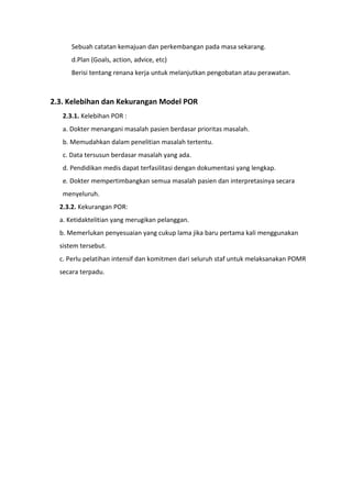 Sebuah catatan kemajuan dan perkembangan pada masa sekarang.
d.Plan (Goals, action, advice, etc)
Berisi tentang renana kerja untuk melanjutkan pengobatan atau perawatan.
2.3. Kelebihan dan Kekurangan Model POR
2.3.1. Kelebihan POR :
a. Dokter menangani masalah pasien berdasar prioritas masalah.
b. Memudahkan dalam penelitian masalah tertentu.
c. Data tersusun berdasar masalah yang ada.
d. Pendidikan medis dapat terfasilitasi dengan dokumentasi yang lengkap.
e. Dokter mempertimbangkan semua masalah pasien dan interpretasinya secara
menyeluruh.
2.3.2. Kekurangan POR:
a. Ketidaktelitian yang merugikan pelanggan.
b. Memerlukan penyesuaian yang cukup lama jika baru pertama kali menggunakan
sistem tersebut.
c. Perlu pelatihan intensif dan komitmen dari seluruh staf untuk melaksanakan POMR
secara terpadu.
 