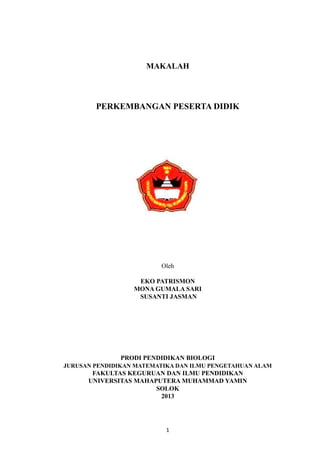 MAKALAH
PERKEMBANGAN PESERTA DIDIK
Oleh
EKO PATRISMON
MONA GUMALA SARI
SUSANTI JASMAN
PRODI PENDIDIKAN BIOLOGI
JURUSAN PENDIDIKAN MATEMATIKA DAN ILMU PENGETAHUAN ALAM
FAKULTAS KEGURUAN DAN ILMU PENDIDIKAN
UNIVERSITAS MAHAPUTERA MUHAMMAD YAMIN
SOLOK
2013
1
 