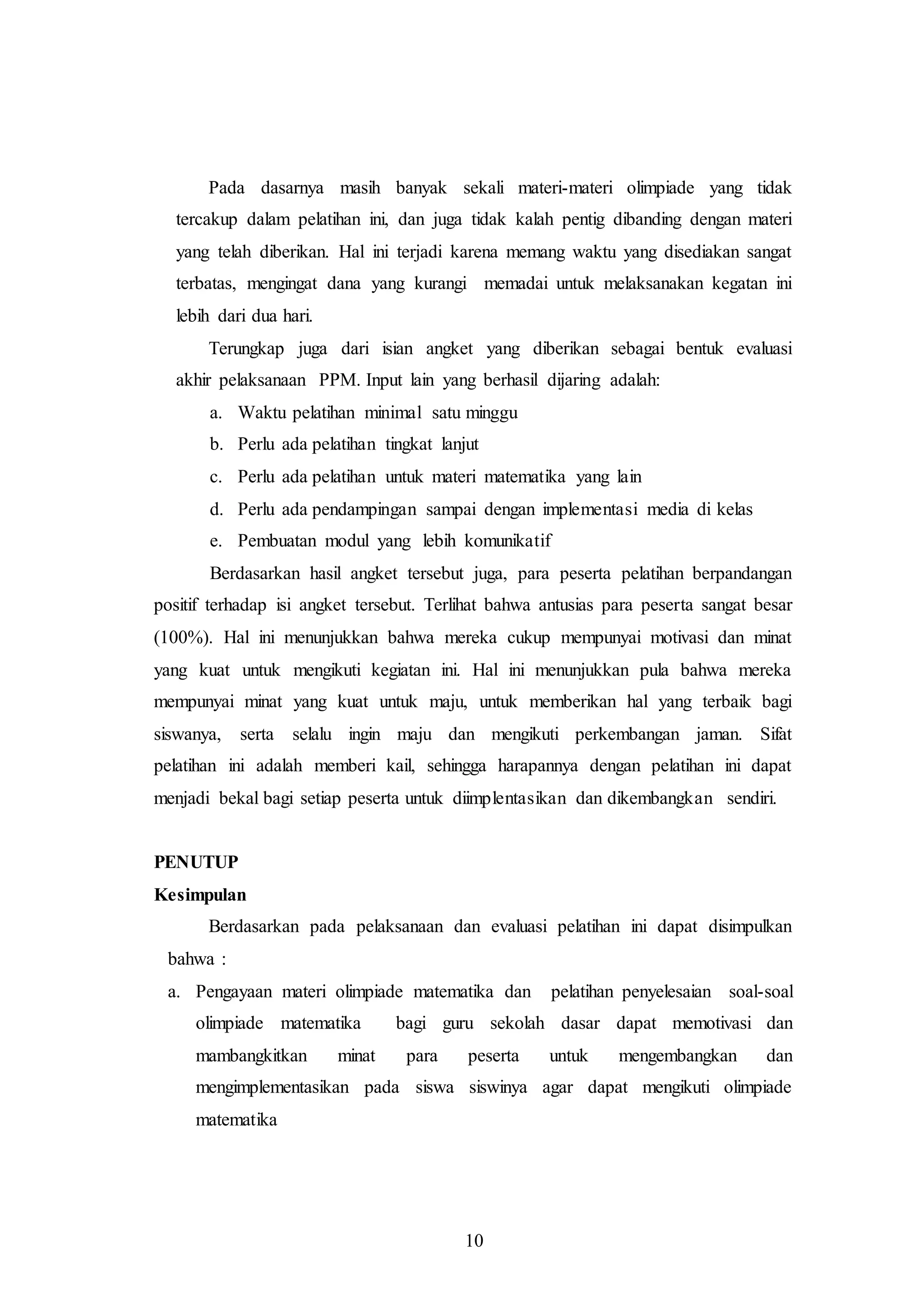 Pada dasarnya masih banyak sekali materi-materi olimpiade yang tidak 
tercakup dalam pelatihan ini, dan juga tidak kalah pentig dibanding dengan materi 
yang telah diberikan. Hal ini terjadi karena memang waktu yang disediakan sangat 
terbatas, mengingat dana yang kurangi memadai untuk melaksanakan kegatan ini 
lebih dari dua hari. 
Terungkap juga dari isian angket yang diberikan sebagai bentuk evaluasi 
akhir pelaksanaan PPM. Input lain yang berhasil dijaring adalah: 
a. Waktu pelatihan minimal satu minggu 
b. Perlu ada pelatihan tingkat lanjut 
c. Perlu ada pelatihan untuk materi matematika yang lain 
d. Perlu ada pendampingan sampai dengan implementasi media di kelas 
e. Pembuatan modul yang lebih komunikatif 
Berdasarkan hasil angket tersebut juga, para peserta pelatihan berpandangan 
positif terhadap isi angket tersebut. Terlihat bahwa antusias para peserta sangat besar 
(100%). Hal ini menunjukkan bahwa mereka cukup mempunyai motivasi dan minat 
yang kuat untuk mengikuti kegiatan ini. Hal ini menunjukkan pula bahwa mereka 
mempunyai minat yang kuat untuk maju, untuk memberikan hal yang terbaik bagi 
siswanya, serta selalu ingin maju dan mengikuti perkembangan jaman. Sifat 
pelatihan ini adalah memberi kail, sehingga harapannya dengan pelatihan ini dapat 
menjadi bekal bagi setiap peserta untuk diimplentasikan dan dikembangkan sendiri. 
10 
PENUTUP 
Kesimpulan 
Berdasarkan pada pelaksanaan dan evaluasi pelatihan ini dapat disimpulkan 
bahwa : 
a. Pengayaan materi olimpiade matematika dan pelatihan penyelesaian soal-soal 
olimpiade matematika bagi guru sekolah dasar dapat memotivasi dan 
mambangkitkan minat para peserta untuk mengembangkan dan 
mengimplementasikan pada siswa siswinya agar dapat mengikuti olimpiade 
matematika 
 