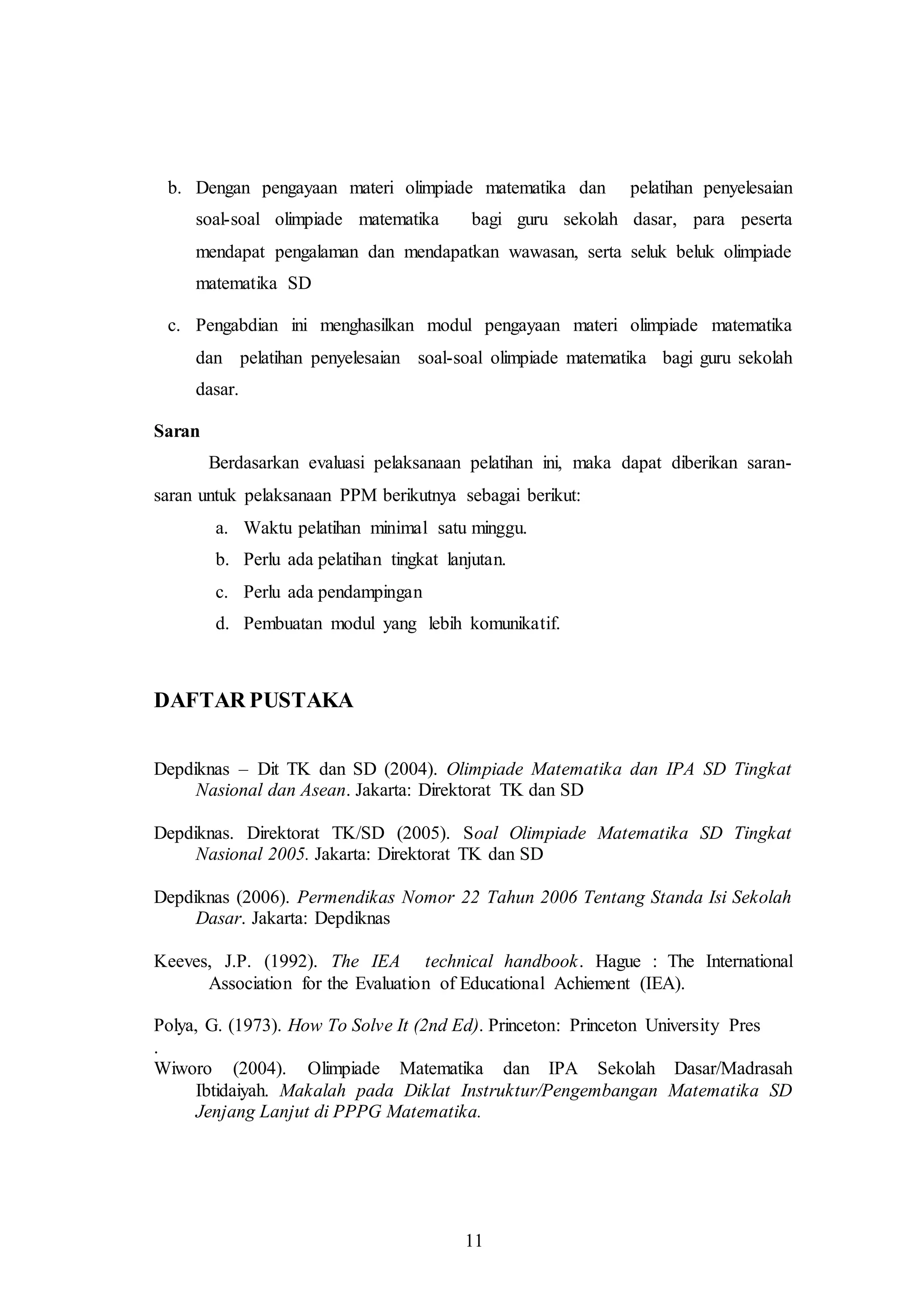 b. Dengan pengayaan materi olimpiade matematika dan pelatihan penyelesaian 
soal-soal olimpiade matematika bagi guru sekolah dasar, para peserta 
mendapat pengalaman dan mendapatkan wawasan, serta seluk beluk olimpiade 
matematika SD 
c. Pengabdian ini menghasilkan modul pengayaan materi olimpiade matematika 
dan pelatihan penyelesaian soal-soal olimpiade matematika bagi guru sekolah 
dasar. 
11 
Saran 
Berdasarkan evaluasi pelaksanaan pelatihan ini, maka dapat diberikan saran-saran 
untuk pelaksanaan PPM berikutnya sebagai berikut: 
a. Waktu pelatihan minimal satu minggu. 
b. Perlu ada pelatihan tingkat lanjutan. 
c. Perlu ada pendampingan 
d. Pembuatan modul yang lebih komunikatif. 
DAFTAR PUSTAKA 
Depdiknas – Dit TK dan SD (2004). Olimpiade Matematika dan IPA SD Tingkat 
Nasional dan Asean. Jakarta: Direktorat TK dan SD 
Depdiknas. Direktorat TK/SD (2005). Soal Olimpiade Matematika SD Tingkat 
Nasional 2005. Jakarta: Direktorat TK dan SD 
Depdiknas (2006). Permendikas Nomor 22 Tahun 2006 Tentang Standa Isi Sekolah 
Dasar. Jakarta: Depdiknas 
Keeves, J.P. (1992). The IEA technical handbook. Hague : The International 
Association for the Evaluation of Educational Achiement (IEA). 
Polya, G. (1973). How To Solve It (2nd Ed). Princeton: Princeton University Pres 
. 
Wiworo (2004). Olimpiade Matematika dan IPA Sekolah Dasar/Madrasah 
Ibtidaiyah. Makalah pada Diklat Instruktur/Pengembangan Matematika SD 
Jenjang Lanjut di PPPG Matematika. 
