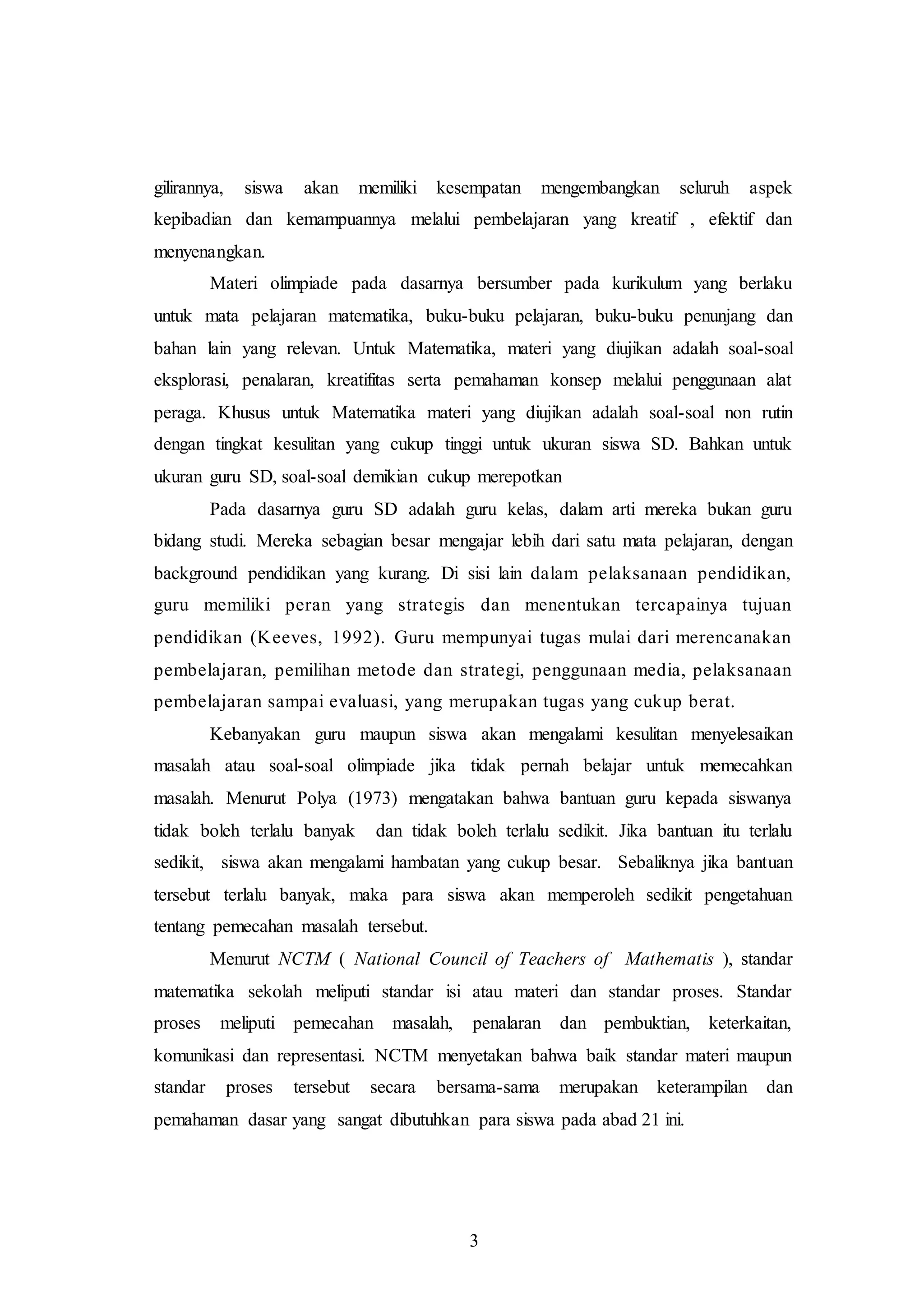 gilirannya, siswa akan memiliki kesempatan mengembangkan seluruh aspek 
kepibadian dan kemampuannya melalui pembelajaran yang kreatif , efektif dan 
menyenangkan. 
Materi olimpiade pada dasarnya bersumber pada kurikulum yang berlaku 
untuk mata pelajaran matematika, buku-buku pelajaran, buku-buku penunjang dan 
bahan lain yang relevan. Untuk Matematika, materi yang diujikan adalah soal-soal 
eksplorasi, penalaran, kreatifitas serta pemahaman konsep melalui penggunaan alat 
peraga. Khusus untuk Matematika materi yang diujikan adalah soal-soal non rutin 
dengan tingkat kesulitan yang cukup tinggi untuk ukuran siswa SD. Bahkan untuk 
ukuran guru SD, soal-soal demikian cukup merepotkan 
Pada dasarnya guru SD adalah guru kelas, dalam arti mereka bukan guru 
bidang studi. Mereka sebagian besar mengajar lebih dari satu mata pelajaran, dengan 
background pendidikan yang kurang. Di sisi lain dalam pelaksanaan pendidikan, 
guru memiliki peran yang strategis dan menentukan tercapainya tujuan 
pendidikan (Keeves, 1992). Guru mempunyai tugas mulai dari merencanakan 
pembelajaran, pemilihan metode dan strategi, penggunaan media, pelaksanaan 
pembelajaran sampai evaluasi, yang merupakan tugas yang cukup berat. 
Kebanyakan guru maupun siswa akan mengalami kesulitan menyelesaikan 
masalah atau soal-soal olimpiade jika tidak pernah belajar untuk memecahkan 
masalah. Menurut Polya (1973) mengatakan bahwa bantuan guru kepada siswanya 
tidak boleh terlalu banyak dan tidak boleh terlalu sedikit. Jika bantuan itu terlalu 
sedikit, siswa akan mengalami hambatan yang cukup besar. Sebaliknya jika bantuan 
tersebut terlalu banyak, maka para siswa akan memperoleh sedikit pengetahuan 
tentang pemecahan masalah tersebut. 
Menurut NCTM ( National Council of Teachers of Mathematis ), standar 
matematika sekolah meliputi standar isi atau materi dan standar proses. Standar 
proses meliputi pemecahan masalah, penalaran dan pembuktian, keterkaitan, 
komunikasi dan representasi. NCTM menyetakan bahwa baik standar materi maupun 
standar proses tersebut secara bersama-sama merupakan keterampilan dan 
pemahaman dasar yang sangat dibutuhkan para siswa pada abad 21 ini. 
3 
 