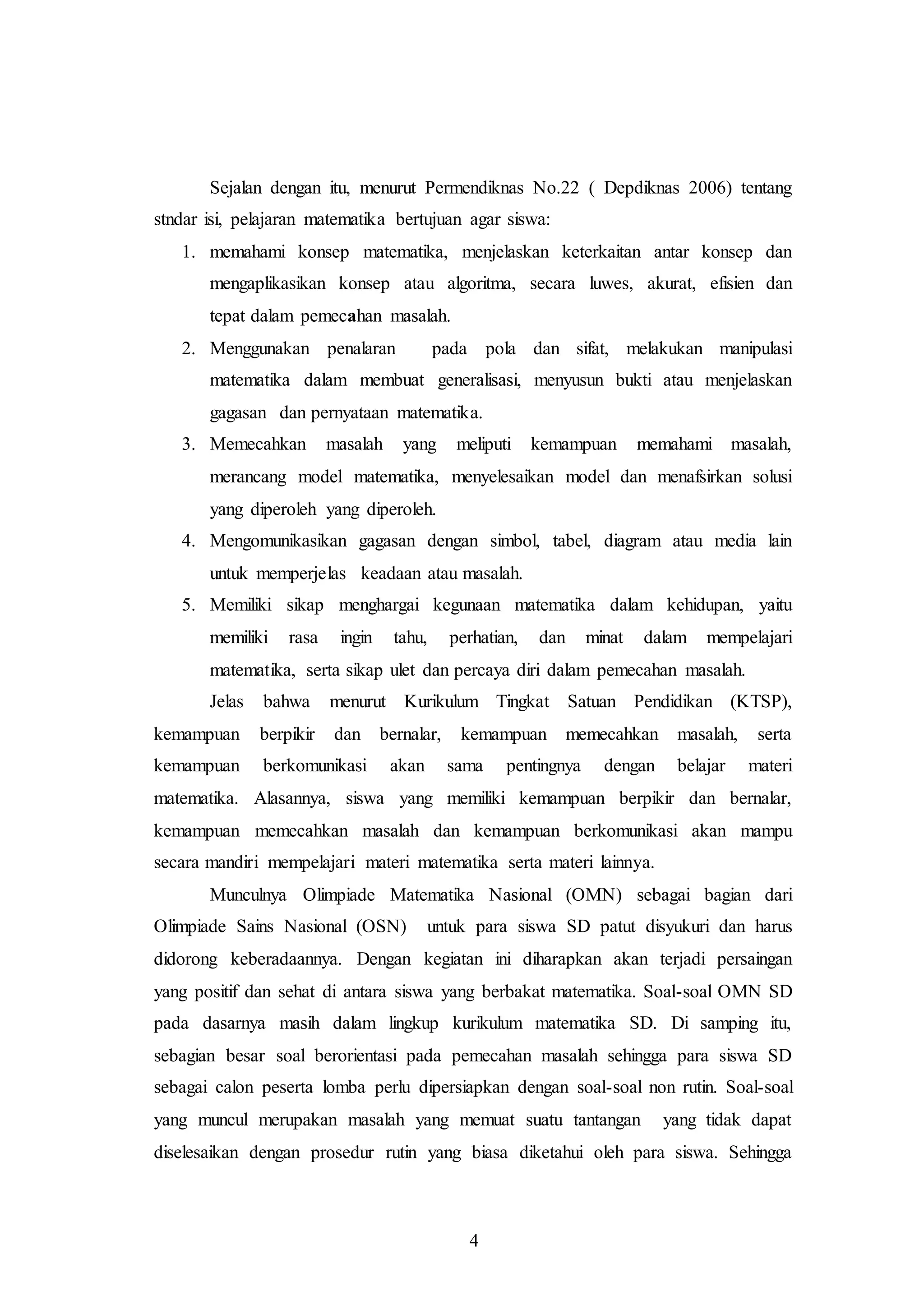 Sejalan dengan itu, menurut Permendiknas No.22 ( Depdiknas 2006) tentang 
stndar isi, pelajaran matematika bertujuan agar siswa: 
1. memahami konsep matematika, menjelaskan keterkaitan antar konsep dan 
mengaplikasikan konsep atau algoritma, secara luwes, akurat, efisien dan 
tepat dalam pemecahan masalah. 
2. Menggunakan penalaran pada pola dan sifat, melakukan manipulasi 
matematika dalam membuat generalisasi, menyusun bukti atau menjelaskan 
gagasan dan pernyataan matematika. 
3. Memecahkan masalah yang meliputi kemampuan memahami masalah, 
merancang model matematika, menyelesaikan model dan menafsirkan solusi 
yang diperoleh yang diperoleh. 
4. Mengomunikasikan gagasan dengan simbol, tabel, diagram atau media lain 
untuk memperjelas keadaan atau masalah. 
5. Memiliki sikap menghargai kegunaan matematika dalam kehidupan, yaitu 
memiliki rasa ingin tahu, perhatian, dan minat dalam mempelajari 
matematika, serta sikap ulet dan percaya diri dalam pemecahan masalah. 
Jelas bahwa menurut Kurikulum Tingkat Satuan Pendidikan (KTSP), 
kemampuan berpikir dan bernalar, kemampuan memecahkan masalah, serta 
kemampuan berkomunikasi akan sama pentingnya dengan belajar materi 
matematika. Alasannya, siswa yang memiliki kemampuan berpikir dan bernalar, 
kemampuan memecahkan masalah dan kemampuan berkomunikasi akan mampu 
secara mandiri mempelajari materi matematika serta materi lainnya. 
Munculnya Olimpiade Matematika Nasional (OMN) sebagai bagian dari 
Olimpiade Sains Nasional (OSN) untuk para siswa SD patut disyukuri dan harus 
didorong keberadaannya. Dengan kegiatan ini diharapkan akan terjadi persaingan 
yang positif dan sehat di antara siswa yang berbakat matematika. Soal-soal OMN SD 
pada dasarnya masih dalam lingkup kurikulum matematika SD. Di samping itu, 
sebagian besar soal berorientasi pada pemecahan masalah sehingga para siswa SD 
sebagai calon peserta lomba perlu dipersiapkan dengan soal-soal non rutin. Soal-soal 
yang muncul merupakan masalah yang memuat suatu tantangan yang tidak dapat 
diselesaikan dengan prosedur rutin yang biasa diketahui oleh para siswa. Sehingga 
4 
 