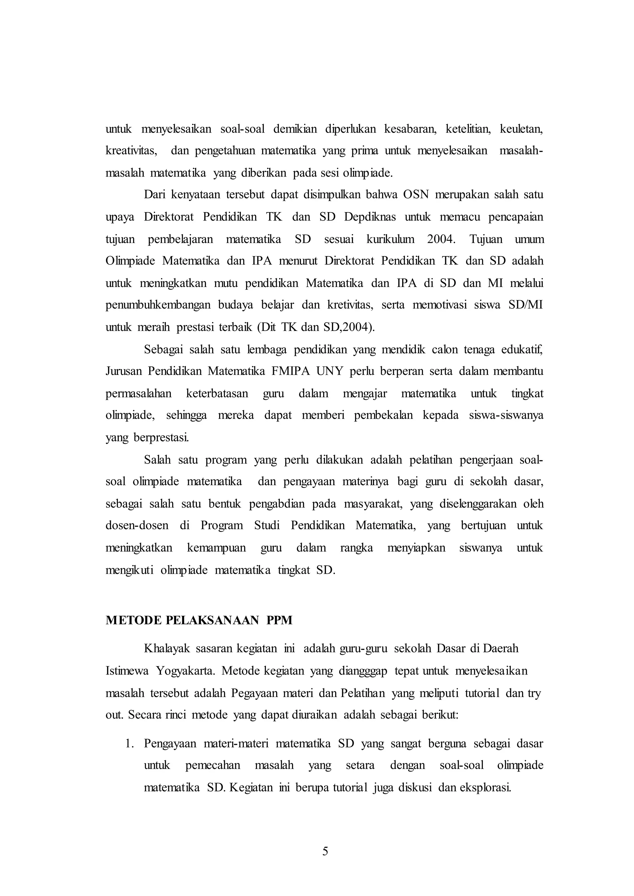 untuk menyelesaikan soal-soal demikian diperlukan kesabaran, ketelitian, keuletan, 
kreativitas, dan pengetahuan matematika yang prima untuk menyelesaikan masalah-masalah 
matematika yang diberikan pada sesi olimpiade. 
Dari kenyataan tersebut dapat disimpulkan bahwa OSN merupakan salah satu 
upaya Direktorat Pendidikan TK dan SD Depdiknas untuk memacu pencapaian 
tujuan pembelajaran matematika SD sesuai kurikulum 2004. Tujuan umum 
Olimpiade Matematika dan IPA menurut Direktorat Pendidikan TK dan SD adalah 
untuk meningkatkan mutu pendidikan Matematika dan IPA di SD dan MI melalui 
penumbuhkembangan budaya belajar dan kretivitas, serta memotivasi siswa SD/MI 
untuk meraih prestasi terbaik (Dit TK dan SD,2004). 
Sebagai salah satu lembaga pendidikan yang mendidik calon tenaga edukatif, 
Jurusan Pendidikan Matematika FMIPA UNY perlu berperan serta dalam membantu 
permasalahan keterbatasan guru dalam mengajar matematika untuk tingkat 
olimpiade, sehingga mereka dapat memberi pembekalan kepada siswa-siswanya 
yang berprestasi. 
Salah satu program yang perlu dilakukan adalah pelatihan pengerjaan soal-soal 
olimpiade matematika dan pengayaan materinya bagi guru di sekolah dasar, 
sebagai salah satu bentuk pengabdian pada masyarakat, yang diselenggarakan oleh 
dosen-dosen di Program Studi Pendidikan Matematika, yang bertujuan untuk 
meningkatkan kemampuan guru dalam rangka menyiapkan siswanya untuk 
mengikuti olimpiade matematika tingkat SD. 
5 
METODE PELAKSANAAN PPM 
Khalayak sasaran kegiatan ini adalah guru-guru sekolah Dasar di Daerah 
Istimewa Yogyakarta. Metode kegiatan yang diangggap tepat untuk menyelesaikan 
masalah tersebut adalah Pegayaan materi dan Pelatihan yang meliputi tutorial dan try 
out. Secara rinci metode yang dapat diuraikan adalah sebagai berikut: 
1. Pengayaan materi-materi matematika SD yang sangat berguna sebagai dasar 
untuk pemecahan masalah yang setara dengan soal-soal olimpiade 
matematika SD. Kegiatan ini berupa tutorial juga diskusi dan eksplorasi. 
 
