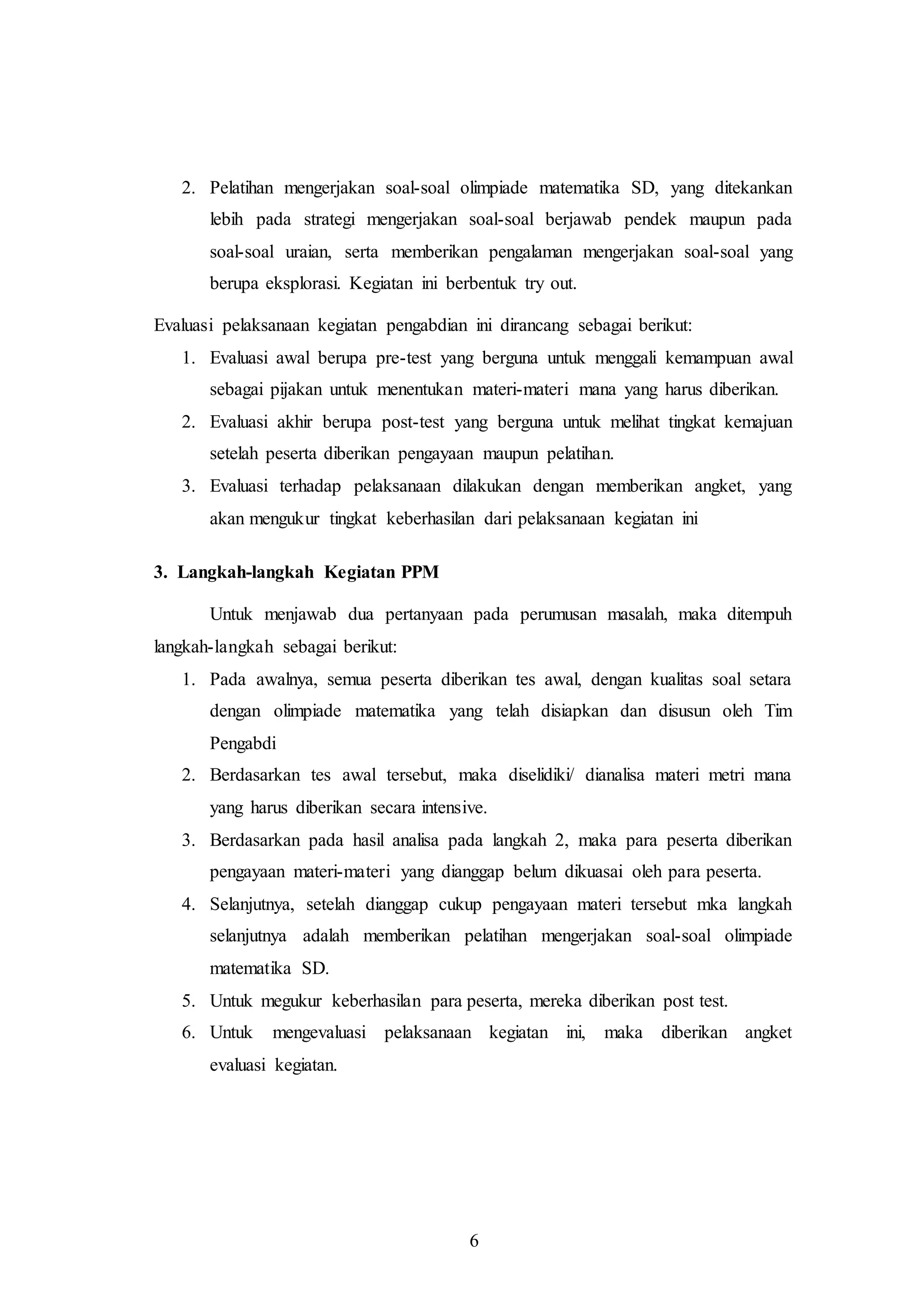 2. Pelatihan mengerjakan soal-soal olimpiade matematika SD, yang ditekankan 
lebih pada strategi mengerjakan soal-soal berjawab pendek maupun pada 
soal-soal uraian, serta memberikan pengalaman mengerjakan soal-soal yang 
berupa eksplorasi. Kegiatan ini berbentuk try out. 
Evaluasi pelaksanaan kegiatan pengabdian ini dirancang sebagai berikut: 
1. Evaluasi awal berupa pre-test yang berguna untuk menggali kemampuan awal 
sebagai pijakan untuk menentukan materi-materi mana yang harus diberikan. 
2. Evaluasi akhir berupa post-test yang berguna untuk melihat tingkat kemajuan 
setelah peserta diberikan pengayaan maupun pelatihan. 
3. Evaluasi terhadap pelaksanaan dilakukan dengan memberikan angket, yang 
akan mengukur tingkat keberhasilan dari pelaksanaan kegiatan ini 
6 
3. Langkah-langkah Kegiatan PPM 
Untuk menjawab dua pertanyaan pada perumusan masalah, maka ditempuh 
langkah-langkah sebagai berikut: 
1. Pada awalnya, semua peserta diberikan tes awal, dengan kualitas soal setara 
dengan olimpiade matematika yang telah disiapkan dan disusun oleh Tim 
Pengabdi 
2. Berdasarkan tes awal tersebut, maka diselidiki/ dianalisa materi metri mana 
yang harus diberikan secara intensive. 
3. Berdasarkan pada hasil analisa pada langkah 2, maka para peserta diberikan 
pengayaan materi-materi yang dianggap belum dikuasai oleh para peserta. 
4. Selanjutnya, setelah dianggap cukup pengayaan materi tersebut mka langkah 
selanjutnya adalah memberikan pelatihan mengerjakan soal-soal olimpiade 
matematika SD. 
5. Untuk megukur keberhasilan para peserta, mereka diberikan post test. 
6. Untuk mengevaluasi pelaksanaan kegiatan ini, maka diberikan angket 
evaluasi kegiatan. 
 