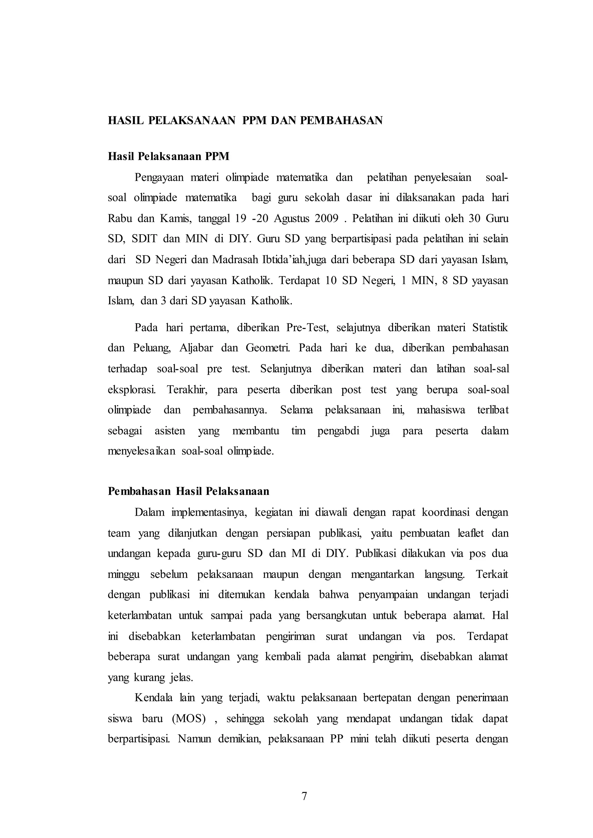 HASIL PELAKSANAAN PPM DAN PEMBAHASAN 
7 
Hasil Pelaksanaan PPM 
Pengayaan materi olimpiade matematika dan pelatihan penyelesaian soal-soal 
olimpiade matematika bagi guru sekolah dasar ini dilaksanakan pada hari 
Rabu dan Kamis, tanggal 19 -20 Agustus 2009 . Pelatihan ini diikuti oleh 30 Guru 
SD, SDIT dan MIN di DIY. Guru SD yang berpartisipasi pada pelatihan ini selain 
dari SD Negeri dan Madrasah Ibtida’iah,juga dari beberapa SD dari yayasan Islam, 
maupun SD dari yayasan Katholik. Terdapat 10 SD Negeri, 1 MIN, 8 SD yayasan 
Islam, dan 3 dari SD yayasan Katholik. 
Pada hari pertama, diberikan Pre-Test, selajutnya diberikan materi Statistik 
dan Peluang, Aljabar dan Geometri. Pada hari ke dua, diberikan pembahasan 
terhadap soal-soal pre test. Selanjutnya diberikan materi dan latihan soal-sal 
eksplorasi. Terakhir, para peserta diberikan post test yang berupa soal-soal 
olimpiade dan pembahasannya. Selama pelaksanaan ini, mahasiswa terlibat 
sebagai asisten yang membantu tim pengabdi juga para peserta dalam 
menyelesaikan soal-soal olimpiade. 
Pembahasan Hasil Pelaksanaan 
Dalam implementasinya, kegiatan ini diawali dengan rapat koordinasi dengan 
team yang dilanjutkan dengan persiapan publikasi, yaitu pembuatan leaflet dan 
undangan kepada guru-guru SD dan MI di DIY. Publikasi dilakukan via pos dua 
minggu sebelum pelaksanaan maupun dengan mengantarkan langsung. Terkait 
dengan publikasi ini ditemukan kendala bahwa penyampaian undangan terjadi 
keterlambatan untuk sampai pada yang bersangkutan untuk beberapa alamat. Hal 
ini disebabkan keterlambatan pengiriman surat undangan via pos. Terdapat 
beberapa surat undangan yang kembali pada alamat pengirim, disebabkan alamat 
yang kurang jelas. 
Kendala lain yang terjadi, waktu pelaksanaan bertepatan dengan penerimaan 
siswa baru (MOS) , sehingga sekolah yang mendapat undangan tidak dapat 
berpartisipasi. Namun demikian, pelaksanaan PP mini telah diikuti peserta dengan 
 