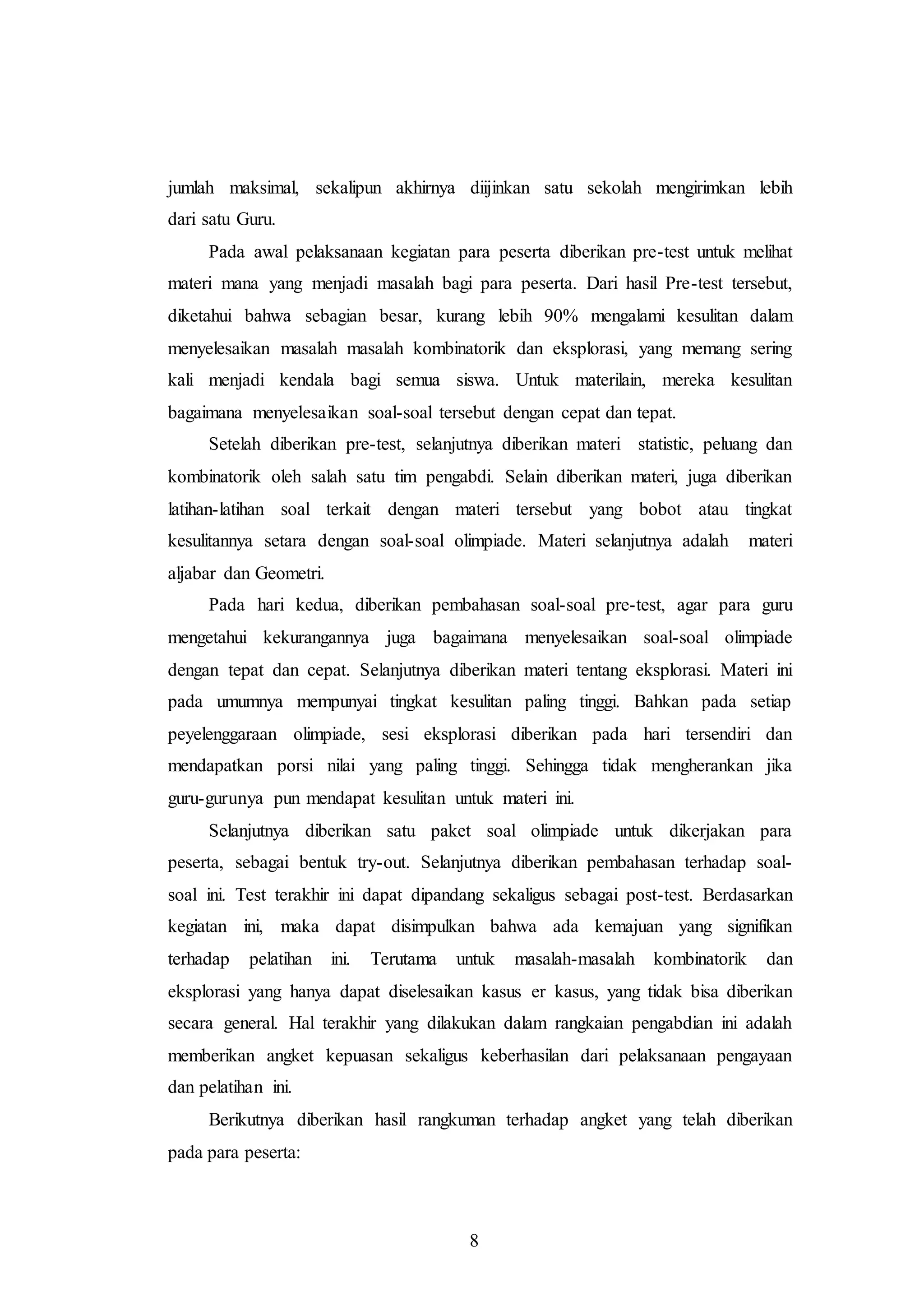 jumlah maksimal, sekalipun akhirnya diijinkan satu sekolah mengirimkan lebih 
dari satu Guru. 
Pada awal pelaksanaan kegiatan para peserta diberikan pre-test untuk melihat 
materi mana yang menjadi masalah bagi para peserta. Dari hasil Pre-test tersebut, 
diketahui bahwa sebagian besar, kurang lebih 90% mengalami kesulitan dalam 
menyelesaikan masalah masalah kombinatorik dan eksplorasi, yang memang sering 
kali menjadi kendala bagi semua siswa. Untuk materilain, mereka kesulitan 
bagaimana menyelesaikan soal-soal tersebut dengan cepat dan tepat. 
Setelah diberikan pre-test, selanjutnya diberikan materi statistic, peluang dan 
kombinatorik oleh salah satu tim pengabdi. Selain diberikan materi, juga diberikan 
latihan-latihan soal terkait dengan materi tersebut yang bobot atau tingkat 
kesulitannya setara dengan soal-soal olimpiade. Materi selanjutnya adalah materi 
aljabar dan Geometri. 
Pada hari kedua, diberikan pembahasan soal-soal pre-test, agar para guru 
mengetahui kekurangannya juga bagaimana menyelesaikan soal-soal olimpiade 
dengan tepat dan cepat. Selanjutnya diberikan materi tentang eksplorasi. Materi ini 
pada umumnya mempunyai tingkat kesulitan paling tinggi. Bahkan pada setiap 
peyelenggaraan olimpiade, sesi eksplorasi diberikan pada hari tersendiri dan 
mendapatkan porsi nilai yang paling tinggi. Sehingga tidak mengherankan jika 
guru-gurunya pun mendapat kesulitan untuk materi ini. 
Selanjutnya diberikan satu paket soal olimpiade untuk dikerjakan para 
peserta, sebagai bentuk try-out. Selanjutnya diberikan pembahasan terhadap soal-soal 
ini. Test terakhir ini dapat dipandang sekaligus sebagai post-test. Berdasarkan 
kegiatan ini, maka dapat disimpulkan bahwa ada kemajuan yang signifikan 
terhadap pelatihan ini. Terutama untuk masalah-masalah kombinatorik dan 
eksplorasi yang hanya dapat diselesaikan kasus er kasus, yang tidak bisa diberikan 
secara general. Hal terakhir yang dilakukan dalam rangkaian pengabdian ini adalah 
memberikan angket kepuasan sekaligus keberhasilan dari pelaksanaan pengayaan 
dan pelatihan ini. 
Berikutnya diberikan hasil rangkuman terhadap angket yang telah diberikan 
8 
pada para peserta: 
 