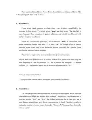 There are three kinds of deixis, Person Deixis, Spatial Deixis, and Temporal Deixis. This
is the defining each of the kinds of deixis.
1. Person Deixis
Person deixis clearly operates on abasic three – part division, exemplified by the
pronouns for first person (‘I’), second person (‘You’), and third person (‘He, She, It’). In
many languages these categories of speaker, addresses, and other(s) are elaborated with
markers of relative social status.
Person deixis involves the speaker (‘I’) and the addresses (‘You’). In conversation, each
person constantly changes from being ‘I’ to being ‘you’. An example of social contrast
involving person deixis could be the distinction between forms used for a familiar versus
non-familiar addresses in some language.
Person deixis is refers to the pronouns that depend on the words context.
English doesn’t use personal deixis to indicate relative social status in the same way that
other languages do. But the peronoun ”we” has a potential for ambiguity, i.e. between
exclusive “we” (includes the hearer) and the hearer-including (inclusive) “we”.
“Let‟s go (said to some friends)”
“Let us go (said to someone who is keeping the speaker and his/her friends).
2. Spatial Deixis
The concept of distance already mentioned is clearly relevant to spatial deixis, where the
relative location of people and things is being indicated. Contemporary English makes use of
only two adverbs, “here”, and “there”, for the basic distinction, but in older texts and in
some dialects, a much larger set or deictic expressions can be found. These last two adverbs
include the meaning of motion toward the speaker (“Come to bed”) or away from the speaker
(“Go to bed!”).
 