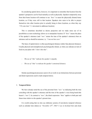 In considering spatial deixis, however, it is important to remember that location from the
speaker’s perspective can be fixed mentally as well as physically. Speakers temporarily away
from their home location will continue to use “here” to mean the (physically distant) home
location, as if they were still in that location. Speakers also seem to be able to project
themselves into other location prior to actually being in these locations, as when they say
“I‟ll come later” (= movement to addresses location).
This is sometimes described as deictic projection and we make more use of its
possibilities as more technology allows us to manipulate location. If “here” means the place
of the speaker’s utterance (and “now” means the time of the speaker’s utterance) then on
utterance such as should be nonsense. i.e. “I am not here now”
The basic of spatial deixis is often psychological distance (rather than physical distance).
Usually physical and (metaphorical) psychologically distant, as when you indicate an item of
food on your plate with “I don‟t like that”.
- The use of ”this” indicate the speaker‟s empathy.
- The use of “that” to indicate the speaker‟s emotional distance.
Similar psychological processes seem to be at work in our distinctions between proximal
and distal expressions used to mark temporal deixis.
3. Temporal Deixis
We have already noted the use of the proximal form “now” as indicating both the time
coinciding with the speaker’s utterance and the time of the speaker’s voice being heard (the
hearer’s “now”). In contrast to “now”, the distal expression “then” applies to both past and
future time relative to the speaker’s present time.
It is worth noting that we also use elaborate systems of non-deictic temporal reference
such as calendar time (dates) as “November 22nd
, 1963? I was in Scotland then and clock
 