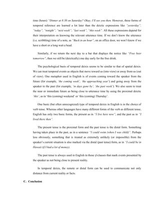 time (hours) “Dinner at 8:30 on Saturday? Okay, I‟ll see you then. However, these forms of
temporal reference are learned a lot later than the deictic expressions like “yesterday”,
“today”, “tonight”, “next week”, “last week”, “this week”. All these expressions depend for
their interpretation on knowing the relevant utterance time. If we don’t know the utterance
(i.e. scribbling) time of a note, as “Back in an hour”, on an office door, we won’t know if we
have a short or a long wait a head.
Similarly, if we return the next day to a bar that displays the notice like “Free beer
tomorrow”, then we still be (deictically) one day early for the free drink.
The psychological basis of temporal deixis seems to be similar to that of spatial deixis.
We can treat temporal events as objects that move toward us (into view) or away from us (out
of view). One metaphor used in English is of events coming toward the speaker from the
future (for example, „the coming week‟, „the approaching year‟) and going away from the
speaker to the past (for example, „in days gone by‟, „the past week‟). We also seem to treat
the near or immediate future as being close to utterance time by using the proximal deictic
„this‟, as in ‘this (coming) weekend’ or ‘this (coming) Thursday’.
One basic (but often unrecognized) type of temporal deixis in English is in the choice of
verb tense. Whereas other languages have many different forms of the verb as different tense,
English has only two basic forms, the present as in “I live here now”, and the past as in “I
lived there then”.
The present tense is the proximal form and the past tense is the distal form. Something
having taken place in the past, as in a sentence “I could swim (when I was child)”. Perhaps
less obviously, something that is treated as extremely unlikely (or impossible) from the
speaker’s current situation is also marked via the distal (past tense) form, as in “I could be in
Hawaii (if I had a lot of money).
The past tense is always used in English in those if-clauses that mark events presented by
the speaker as not being close to present reality.
In temporal deixis, the remote or distal form can be used to communicate not only
distance from current reality or facts.
C. Conclusion
 