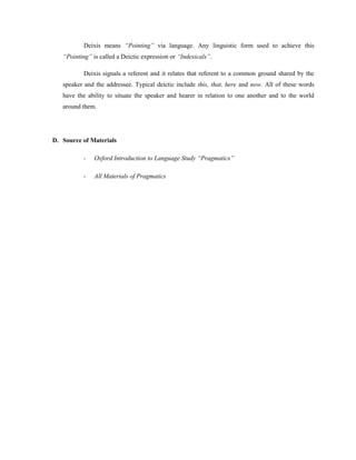 Deixis means “Pointing” via language. Any linguistic form used to achieve this
“Pointing” is called a Deictic expression or “Indexicals”.
Deixis signals a referent and it relates that referent to a common ground shared by the
speaker and the addressee. Typical deictic include this, that, here and now. All of these words
have the ability to situate the speaker and hearer in relation to one another and to the world
around them.
D. Source of Materials
- Oxford Introduction to Language Study “Pragmatics”
- All Materials of Pragmatics
 