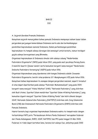 BAB II
ISI

A. Sejarah Gerakan Pramuka Indonesia
Kenyataan sejarah menunjukkan bahwa pemuda Indonesia mempunyai saham besar dalam
pergerakan perjuangan kemerdekaan Indonesia serta ada dan berkembangnya
pendidikan kepramukaan nasional Indonesia. Dalam perkembangan pendidikan
kepramukaan itu tampak adanya dorongan dan semangat untuk bersatu, namun terdapat
gejala adanya berorganisasi yang Bhinneka.
Organisasi kepramukaan di Indonesia dimulai oleh adanya cabang “Nederlandse
Padvinders Organisatie” (NPO) pada tahun 1912, yang pada saat pecahnya Perang Dunia
I memiliki kwartir [[besar sendiri serta kemudian berganti nama menjadi “NederlandsIndische Padvinders Vereeniging” (NIPV) pada tahun 1916.
Organisasi Kepramukaan yang diprakarsai oleh bangsa Indonesia adalah Javaanse
Padvinders Organisatie; berdiri atas prakarsa S.P. Mangkunegara VII pada tahun 1916.
Kenyataan bahwa kepramukaan itu senapas dengan pergerakan nasional, seperti tersebut
di atas dapat diperhatikan pada adanya “Padvinder Muhammadiyah” yang pada 1920
berganti nama menjadi “Hisbul Wathon” (HW); “Nationale Padvinderij” yang didirikan
oleh Budi Utomo; Syarikat Islam mendirikan “Syarikat Islam Afdeling Padvinderij” yang
kemudian diganti menjadi “Syarikat Islam Afdeling Pandu” dan lebih dikenal dengan
SIAP, Nationale Islamietishe Padvinderij (NATIPIJ) didirikan oleh Jong Islamieten
Bond (JIB) dan Indonesisch Nationale Padvinders Organisatie (INPO) didirikan oleh
Pemuda Indonesia.
Hasrat bersatu bagi organisasi kepramukaan Indonesia waktu itu tampak mulai dengan
terbentuknya PAPI yaitu “Persaudaraan Antara Pandu Indonesia” merupakan federasi
dari Pandu Kebangsaan, INPO, SIAP, NATIPIJ dan PPS pada tanggal 23 Mei 1928.
Federasi ini tidak dapat bertahan lama, karena niat adanya fusi, akibatnya pada 1930

 