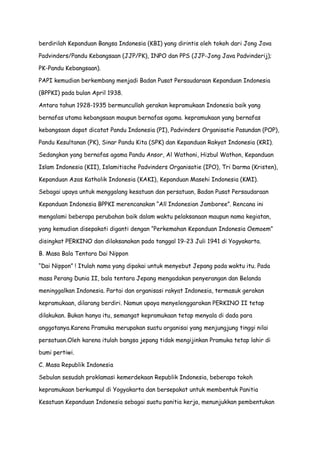 berdirilah Kepanduan Bangsa Indonesia (KBI) yang dirintis oleh tokoh dari Jong Java
Padvinders/Pandu Kebangsaan (JJP/PK), INPO dan PPS (JJP-Jong Java Padvinderij);
PK-Pandu Kebangsaan).
PAPI kemudian berkembang menjadi Badan Pusat Persaudaraan Kepanduan Indonesia
(BPPKI) pada bulan April 1938.
Antara tahun 1928-1935 bermuncullah gerakan kepramukaan Indonesia baik yang
bernafas utama kebangsaan maupun bernafas agama. kepramukaan yang bernafas
kebangsaan dapat dicatat Pandu Indonesia (PI), Padvinders Organisatie Pasundan (POP),
Pandu Kesultanan (PK), Sinar Pandu Kita (SPK) dan Kepanduan Rakyat Indonesia (KRI).
Sedangkan yang bernafas agama Pandu Ansor, Al Wathoni, Hizbul Wathon, Kepanduan
Islam Indonesia (KII), Islamitische Padvinders Organisatie (IPO), Tri Darma (Kristen),
Kepanduan Azas Katholik Indonesia (KAKI), Kepanduan Masehi Indonesia (KMI).
Sebagai upaya untuk menggalang kesatuan dan persatuan, Badan Pusat Persaudaraan
Kepanduan Indonesia BPPKI merencanakan “All Indonesian Jamboree”. Rencana ini
mengalami beberapa perubahan baik dalam waktu pelaksanaan maupun nama kegiatan,
yang kemudian disepakati diganti dengan “Perkemahan Kepanduan Indonesia Oemoem”
disingkat PERKINO dan dilaksanakan pada tanggal 19-23 Juli 1941 di Yogyakarta.
B. Masa Bala Tentara Dai Nippon
“Dai Nippon” ! Itulah nama yang dipakai untuk menyebut Jepang pada waktu itu. Pada
masa Perang Dunia II, bala tentara Jepang mengadakan penyerangan dan Belanda
meninggalkan Indonesia. Partai dan organisasi rakyat Indonesia, termasuk gerakan
kepramukaan, dilarang berdiri. Namun upaya menyelenggarakan PERKINO II tetap
dilakukan. Bukan hanya itu, semangat kepramukaan tetap menyala di dada para
anggotanya.Karena Pramuka merupakan suatu organisai yang menjungjung tinggi nilai
persatuan.Oleh karena itulah bangsa jepang tidak mengijinkan Pramuka tetap lahir di
bumi pertiwi.
C. Masa Republik Indonesia
Sebulan sesudah proklamasi kemerdekaan Republik Indonesia, beberapa tokoh
kepramukaan berkumpul di Yogyakarta dan bersepakat untuk membentuk Panitia
Kesatuan Kepanduan Indonesia sebagai suatu panitia kerja, menunjukkan pembentukan

 