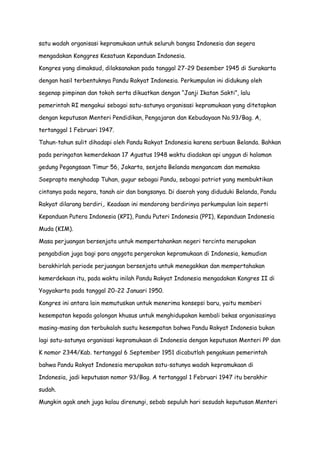 satu wadah organisasi kepramukaan untuk seluruh bangsa Indonesia dan segera
mengadakan Konggres Kesatuan Kepanduan Indonesia.
Kongres yang dimaksud, dilaksanakan pada tanggal 27-29 Desember 1945 di Surakarta
dengan hasil terbentuknya Pandu Rakyat Indonesia. Perkumpulan ini didukung oleh
segenap pimpinan dan tokoh serta dikuatkan dengan “Janji Ikatan Sakti”, lalu
pemerintah RI mengakui sebagai satu-satunya organisasi kepramukaan yang ditetapkan
dengan keputusan Menteri Pendidikan, Pengajaran dan Kebudayaan No.93/Bag. A,
tertanggal 1 Februari 1947.
Tahun-tahun sulit dihadapi oleh Pandu Rakyat Indonesia karena serbuan Belanda. Bahkan
pada peringatan kemerdekaan 17 Agustus 1948 waktu diadakan api unggun di halaman
gedung Pegangsaan Timur 56, Jakarta, senjata Belanda mengancam dan memaksa
Soeprapto menghadap Tuhan, gugur sebagai Pandu, sebagai patriot yang membuktikan
cintanya pada negara, tanah air dan bangsanya. Di daerah yang diduduki Belanda, Pandu
Rakyat dilarang berdiri,. Keadaan ini mendorong berdirinya perkumpulan lain seperti
Kepanduan Putera Indonesia (KPI), Pandu Puteri Indonesia (PPI), Kepanduan Indonesia
Muda (KIM).
Masa perjuangan bersenjata untuk mempertahankan negeri tercinta merupakan
pengabdian juga bagi para anggota pergerakan kepramukaan di Indonesia, kemudian
berakhirlah periode perjuangan bersenjata untuk menegakkan dan mempertahakan
kemerdekaan itu, pada waktu inilah Pandu Rakyat Indonesia mengadakan Kongres II di
Yogyakarta pada tanggal 20-22 Januari 1950.
Kongres ini antara lain memutuskan untuk menerima konsepsi baru, yaitu memberi
kesempatan kepada golongan khusus untuk menghidupakan kembali bekas organisasinya
masing-masing dan terbukalah suatu kesempatan bahwa Pandu Rakyat Indonesia bukan
lagi satu-satunya organisasi kepramukaan di Indonesia dengan keputusan Menteri PP dan
K nomor 2344/Kab. tertanggal 6 September 1951 dicabutlah pengakuan pemerintah
bahwa Pandu Rakyat Indonesia merupakan satu-satunya wadah kepramukaan di
Indonesia, jadi keputusan nomor 93/Bag. A tertanggal 1 Februari 1947 itu berakhir
sudah.
Mungkin agak aneh juga kalau direnungi, sebab sepuluh hari sesudah keputusan Menteri

 