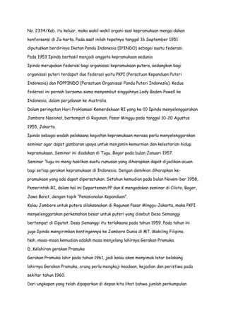 No. 2334/Kab. itu keluar, maka wakil-wakil organi-sasi kepramukaan menga-dakan
konfersensi di Ja-karta. Pada saat inilah tepatnya tanggal 16 September 1951
diputuskan berdirinya Ikatan Pandu Indonesia (IPINDO) sebagai suatu federasi.
Pada 1953 Ipindo berhasil menjadi anggota kepramukaan sedunia
Ipindo merupakan federasi bagi organisasi kepramukaan putera, sedangkan bagi
organisasi puteri terdapat dua federasi yaitu PKPI (Persatuan Kepanduan Puteri
Indonesia) dan POPPINDO (Persatuan Organisasi Pandu Puteri Indonesia). Kedua
federasi ini pernah bersama-sama menyambut singgahnya Lady Baden-Powell ke
Indonesia, dalam perjalanan ke Australia.
Dalam peringatan Hari Proklamasi Kemerdekaan RI yang ke-10 Ipindo menyelenggarakan
Jambore Nasional, bertempat di Ragunan, Pasar Minggu pada tanggal 10-20 Agustus
1955, Jakarta.
Ipindo sebagai wadah pelaksana kegiatan kepramukaan merasa perlu menyelenggarakan
seminar agar dapat gambaran upaya untuk menjamin kemurnian dan kelestarian hidup
kepramukaan. Seminar ini diadakan di Tugu, Bogor pada bulan Januari 1957.
Seminar Tugu ini meng-hasilkan suatu rumusan yang diharapkan dapat dijadikan acuan
bagi setiap gerakan kepramukaan di Indonesia. Dengan demikian diharapkan kepramukaan yang ada dapat dipersatukan. Setahun kemudian pada bulan Novem-ber 1958,
Pemerintah RI, dalam hal ini Departemen PP dan K mengadakan seminar di Ciloto, Bogor,
Jawa Barat, dengan topik “Penasionalan Kepanduan”.
Kalau Jambore untuk putera dilaksanakan di Ragunan Pasar Minggu-Jakarta, maka PKPI
menyelenggarakan perkemahan besar untuk puteri yang disebut Desa Semanggi
bertempat di Ciputat. Desa Semanggi itu terlaksana pada tahun 1959. Pada tahun ini
juga Ipindo mengirimkan kontingennya ke Jambore Dunia di MT. Makiling Filipina.
Nah, masa-masa kemudian adalah masa menjelang lahirnya Gerakan Pramuka.
D. Kelahiran gerakan Pramuka
Gerakan Pramuka lahir pada tahun 1961, jadi kalau akan menyimak latar belakang
lahirnya Gerakan Pramuka, orang perlu mengkaji keadaan, kejadian dan peristiwa pada
sekitar tahun 1960.
Dari ungkapan yang telah dipaparkan di depan kita lihat bahwa jumlah perkumpulan

 